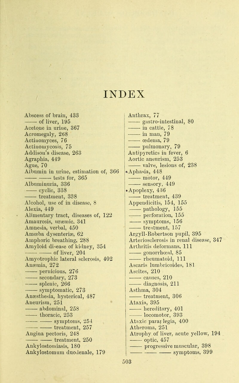 INDEX Abscess of brain, 433 of liver, 195 Acetone in urine, 367 Acromegaly, 268 Actinomyces, 76 Actinomycosis, 75 Addison's disease, 263 Agraphia, 449 Ague, 70 Albumin in urine, estimation of, 366 tests for, 365 Albuminuria, 336 cyclic, 338 treatment, 338 Alcohol, use of in disease, 8 Alexia, 449 Alimentary tract, diseases of, 122 Amaurosis, uriemic, 341 Amnesia, verbal, 450 Amoeba dysenteriae, 62 Amphoric breathing, 288 Amyloid disease of kidney, 354 of liver, 204 Amyotrophic lateral sclerosis, 402 Anaemia, 272 pernicious, 276 secondary, 273 splenic, 266 symptomatic, 273 Anaesthesia, hysterical, 487 Aneurism, 251 abdominal, 258 thoracic, 253 symptoms, 254 treatment, 257 Angina pectoris, 248 treatment, 250 Ankylostomiasis, 180 Ankylostomum duoJenale, 179 Anthrax, 77 gastro-intestinal, 80 in cattle, 78 in man, 79 oedema, 79 pulmonary, 79 Antipyretics in fever, 6 Aortic aneurism, 253 valve, lesions of, 238 ^Aphasia, 448 motor, 449 sensory, 449 • Apoplexy, 436 treatment, 439 Appendicitis, 154, 155 pathology, 155 perforation, 155 symptoms, 156 treitment, 157 Argyll-Robertson pupil, 395 Arteriosclerosis in renal disease, 347 Arthritis deformans, 111 gonorrhoeal, 85 rheumatoid. 111 Ascaris lumbricoides, 181 Ascites, 210 causes, 210 diagnosis, 211 Asthma, 304 treatment, 306 Ataxia, 395 hereditary, 401 ■ locomotor, 393 Ataxic para} legia, 400 Atheroma, 251 Atrophy of liver, acute yellow, 194 optic, 457 progressive muscular, 398 symptoms, 399 i03