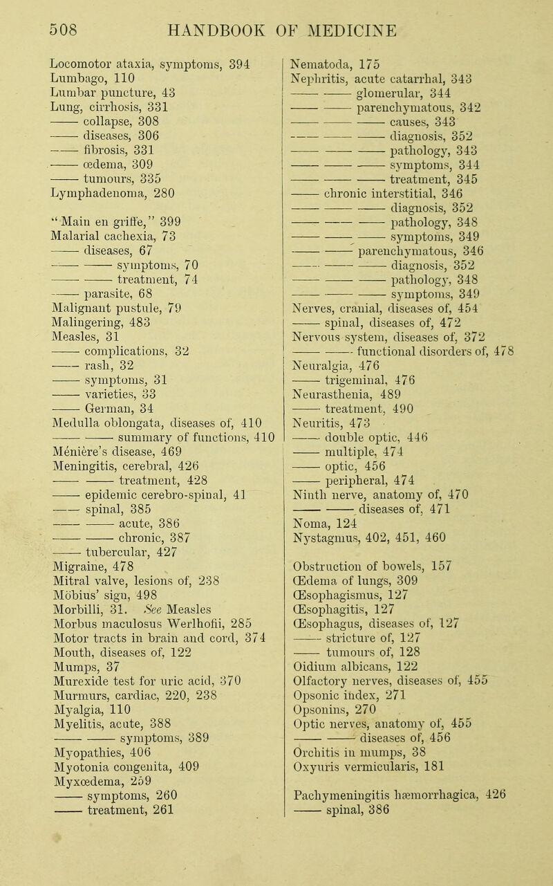 Locomotor ataxia, symptoms, 394 Lumbago, 110 Lumbar puncture, 43 Lung, cirrhosis, 331 collapse, 308 diseases, 306 fibrosis, 331 oedema, 309 tumours, 335 Lymphadenoma, 280  Main en gritt'e, 399 Malarial cachexia, 73 diseases, 67 symptoms, 70 treatment, 74 parasite, 68 Malignant pustule, 79 Malingering, 483 Measles, 31 complications, 32 rash, 32 symptoms, 31 varieties, 33 German, 34 Medulla oblongata, diseases of, 410 summary of functions, 410 Meniere's disease, 469 Meningitis, cerebral, 426 treatment, 428 epidemic cerebro-spinal, 41 spinal, 385 acute, 386 chronic, 387 tubercular, 427 Migraine, 478 Mitral valve, lesions of, 238 Mobius' sign, 498 Morbilli, 31. See Measles Morbus maculosus Werlhofii, 285 Motor tracts in brain and cord, 374 Mouth, diseases of, 122 Mumps, 37 Murexide test for uric acid, 370 Murmurs, cardiac, 220, 238 Myalgia, 110 Myelitis, acute, 388 symptoms, 389 Myopathies, 406 Myotonia congenita, 409 Myxoedema, 259 symptoms, 260 treatment, 261 Nematoda, 175 Nephritis, acute catarrhal, 343 glomerular, 344 parenchymatous, 342 causes, 343 diagnosis, 352 pathology, 343 symptoms, 344 treatment, 345 chronic interstitial, 346 diagnosis, 352 pathology, 348 • symptoms, 349 parenchymatous, 346 ■ diagnosis, 352 pathology, 348 symptoms, 349 Nerves, cranial, diseases of, 454 spinal, diseases of, 472 Nervous system, diseases of, 372 functional disorders of, 478 Neuralgia, 476 trigeminal, 476 Neurasthenia, 489 treatment, 490 Neuritis, 473 doiible optic, 446 multiple, 474 optic, 456 peripheral, 474 Ninth nerve, anatomy of, 470 diseases of, 471 Noma, 124 Nystagmus, 402, 451, 460 Obstruction of bowels, 157 (Edema of lungs, 309 ffisophagismus, 127 (Esophagitis, 127 (Esophagus, diseases of, 127 stricture of, 127 tumours of, 128 Oidium albicans, 122 Olfactory nerves, diseases of, 455 Opsonic index, 271 Opsonins, 270 Optic nerves, anatomy of, 455 diseases of, 456 Orchitis in mumps, 38 Oxyuris vermicularis, 181 Pachymeningitis hemorrhagica, 426 spinal, 386