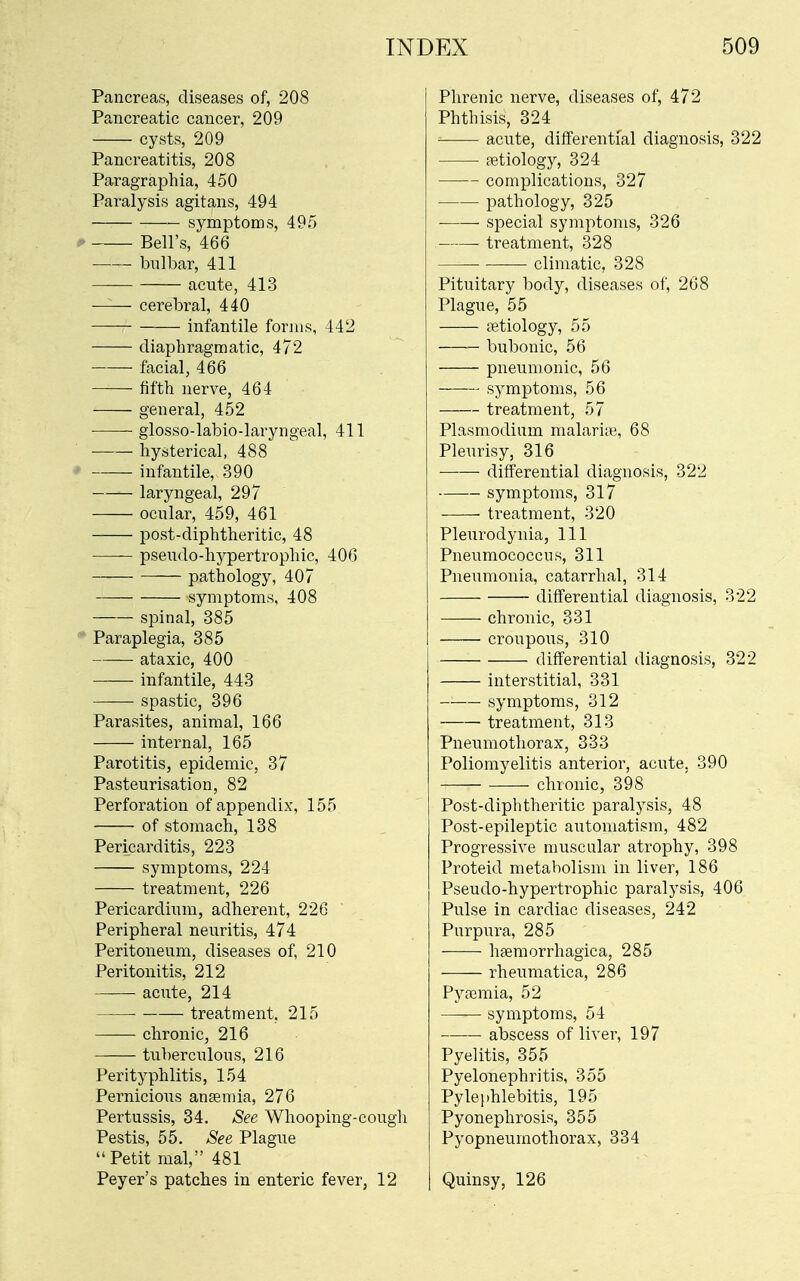 Pancreas, diseases of, 208 Pancreatic cancer, 209 cysts, 209 Pancreatitis, 208 Paragraphia, 450 Paralysis agitans, 494 symptoms, 495 Bell's, 466 bulbar, 411 acute, 413 cerebral, 440 infantile forms, 442 diaphragmatic, 472 facial, 466 fifth nerve, 464 general, 452 glosso-labio-laryngeal, 411 hysterical, 488 ' infantile, 390 laryngeal, 297 ocular, 459, 461 post-diphtheritic, 48 pseudo-hypertrophic, 406 pathology, 407 symptoms, 408 spinal, 385 '* Paraplegia, 385 ataxic, 400 infantile, 443 spastic, 396 Parasites, animal, 166 internal, 165 Parotitis, epidemic, 37 Pasteurisation, 82 Perforation of appendix, 155 of stomach, 138 Pericarditis, 223 symptoms, 224 treatment, 226 Pericardium, adherent, 226 Peripheral neuritis, 474 Peritoneum, diseases of, 210 Peritonitis, 212 acute, 214 • treatment, 215 chronic, 216 tiiberculous, 216 Perityphlitis, 154 Pernicious anemia, 276 Pertussis, 34. See Whooping-cough Pestis, 55. See Plague Petit mal, 481 Peyer's patches in enteric fever, 12 Phrenic nerve, diseases of, 472 Phthisis, 324 acute, differential diagnosis, 322 aetiology, 324 complications, 327 pathology, 325 special symptoms, 326 treatment, 328 climatic, 328 Pituitary body, diseases of, 268 Plague, 55 cetiology, 55 bubonic, 56 pneumonic, 56 symptoms, 56 treatment, 57 Plasmodium malari.e, 68 Pleurisy, 316 differential diagnosis, 322 symptoms, 317 treatment, 320 Pleurodynia, 111 Pneumococcus, 311 Pneumonia, catarrhal, 314 differential diagnosis, 322 chronic, 331 croupous, 310 differential diagnosis, 322 interstitial, 331 symptoms, 312 treatment, 313 Pneumothorax, 333 Poliomyelitis anterior, acute, 390 chronic, 398 Post-diphtheritic paralysis, 48 Post-epileptic automatism, 482 Progressive muscular atrophy, 398 Proteid metabolism in liver, 186 Pseudo-hypertrophic paralysis, 406 Pulse in cardiac diseases, 242 Purpura, 285 hsemorrhagica, 285 rheumatica, 286 Pyaemia, 52 symptoms, 54 abscess of liver, 197 Pyelitis, 355 Pyelonephritis, 355 Pylephlebitis, 195 Pyonephrosis, 355 Pyopneumothorax, 334 Quinsy, 126