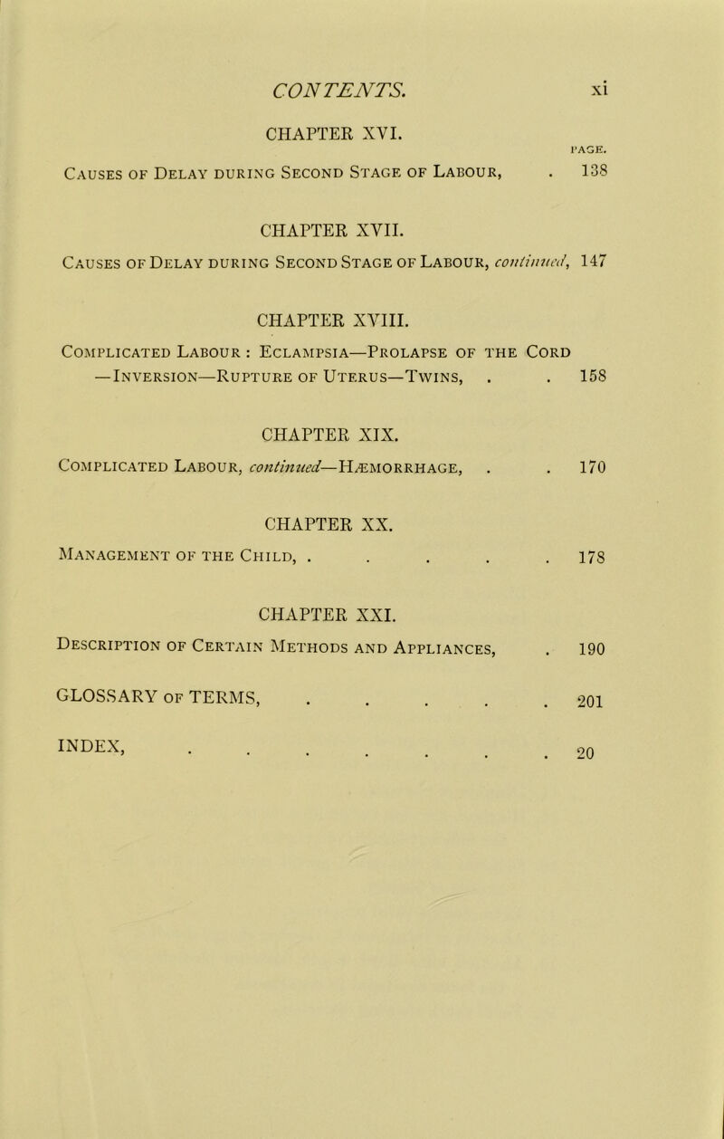 CHAPTER XYI. I’AGE. Causes of Delay during Second Stage of Labour, . 138 CHAPTER XVII. Causes of Delay during Second Stage of Labour, continued, 147 CHAPTER XVIII. Complicated Labour : Eclampsia—Prolapse of the Cord — Inversion—Rupture of Uterus—Twins, . . 158 CHAPTER XIX. Complicated Labour, continued— Hemorrhage, . . 170 CHAPTER XX. Management of the Child, ..... 178 CHAPTER XXI. Description of Certain Methods and Appliances, . 190 GLOSSARY of TERMS, 201 INDEX, 20