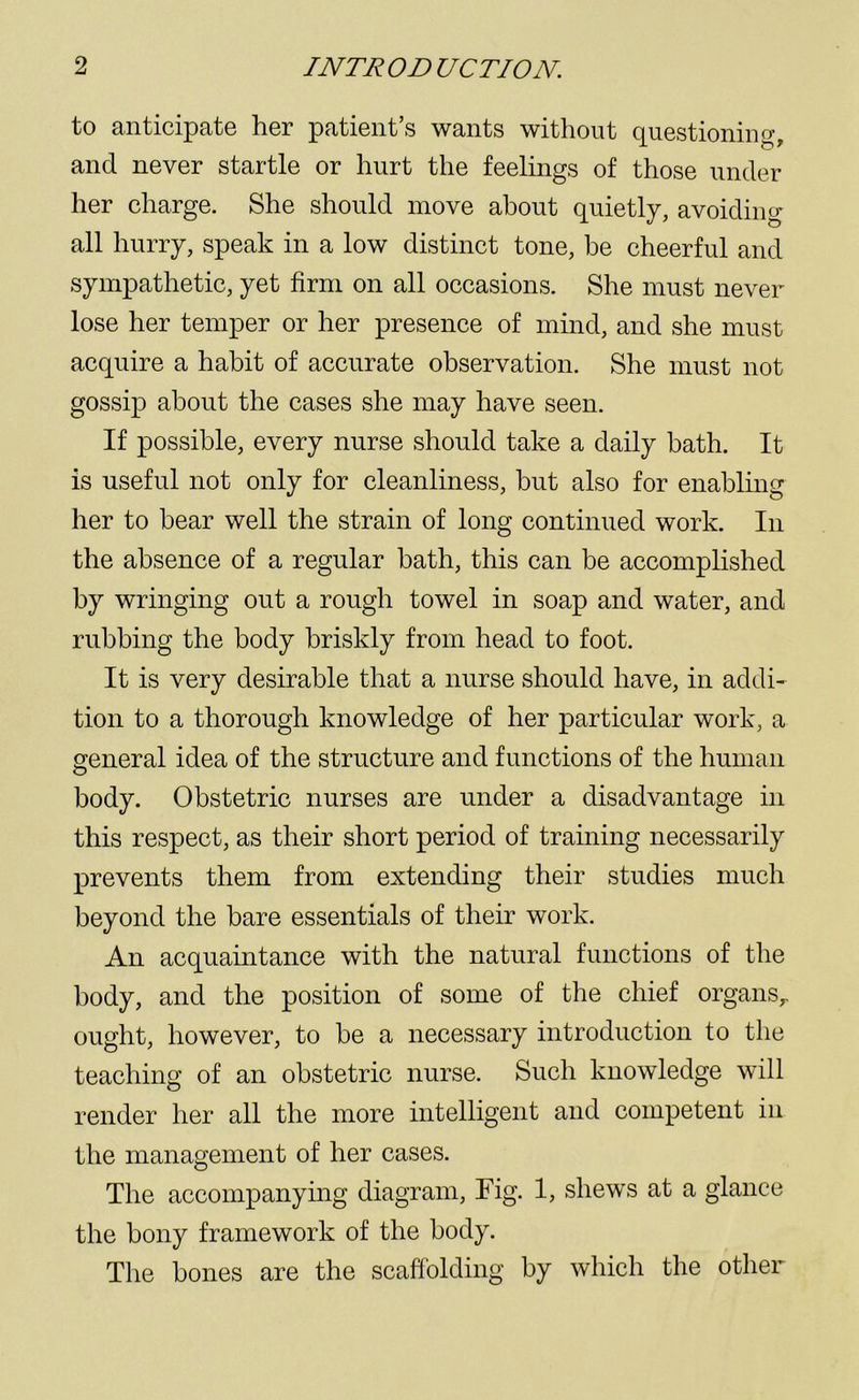 to anticipate her patient’s wants without questioning, and never startle or hurt the feelings of those under her charge. She should move about quietly, avoiding all hurry, speak in a low distinct tone, be cheerful and sympathetic, yet firm on all occasions. She must never lose her temper or her presence of mind, and she must acquire a habit of accurate observation. She must not gossip about the cases she may have seen. If possible, every nurse should take a daily bath. It is useful not only for cleanliness, but also for enabling her to bear well the strain of long continued work. In the absence of a regular bath, this can be accomplished by wringing out a rough towel in soap and water, and rubbing the body briskly from head to foot. It is very desirable that a nurse should have, in addi- tion to a thorough knowledge of her particular work, a general idea of the structure and functions of the human body. Obstetric nurses are under a disadvantage in this respect, as their short period of training necessarily prevents them from extending their studies much beyond the bare essentials of their work. An acquaintance with the natural functions of the body, and the position of some of the chief organs,, ought, however, to be a necessary introduction to the teaching of an obstetric nurse. Such knowledge will render her all the more intelligent and competent in the management of her cases. The accompanying diagram, Fig. 1, shews at a glance the bony framework of the body. The bones are the scaffolding by which the other