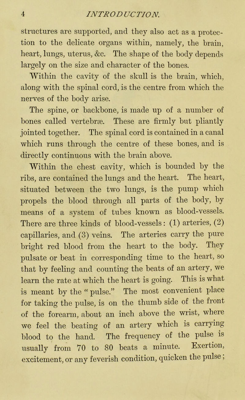 structures are supported, and they also act as a protec- tion to the delicate organs within, namely, the brain, heart, lungs, uterus, &c. The shape of the body depends largely on the size and character of the bones. Within the cavity of the skull is the brain, which, along with the spinal cord, is the centre from which the nerves of the body arise. The spine, or backbone, is made up of a number of bones called vertebrae. These are firmly but pliantly jointed together. The spinal cord is contained in a canal which runs through the centre of these bones, and is directly continuous with the brain above. Within the chest cavity, which is bounded by the ribs, are contained the lungs and the heart. The heart, situated between the two lungs, is the pump which propels the blood through all parts of the body, by means of a system of tubes known as blood-vessels. There are three kinds of blood-vessels: (1) arteries, (2) capillaries, and (3) veins. The arteries carry the pure bright red blood from the heart to the body. They pulsate or beat in corresponding time to the heart, so that by feeling and counting the beats of an artery, we learn the rate at which the heart is going. This is what is meant by the “ pulse.” The most convenient place for taking the pulse, is on the thumb side of the front of the forearm, about an inch above the wrist, where we feel the beating of an artery which is carrying blood to the hand. The frequency of the pulse is usually from 70 to 80 beats a minute. Exertion, excitement, or any feverish condition, quicken the pulse,