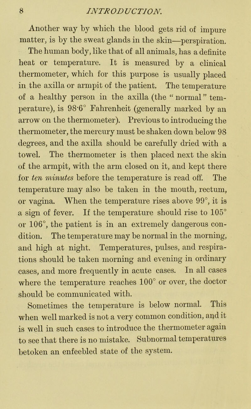 Another way by which the blood gets rid of impure matter, is by the sweat glands in the skin—perspiration. The human body, like that of all animals, has a definite heat or temperature. It is measured by a clinical thermometer, which for this purpose is usually placed in the axilla or armpit of the patient. The temperature of a healthy person in the axilla (the “ normal ” tem- perature), is 98‘6° Fahrenheit (generally marked by an arrow on the thermometer). Previous to introducing the thermometer, the mercury must be shaken down below 98 degrees, and the axilla should be carefully dried with a towrel. The thermometer is then placed next the skin of the armpit, with the arm closed on it, and kept there for ten minutes before the temperature is read off. The temperature may also be taken in the mouth, rectum, or vagina. When the temperature rises above 99°, it is a sign of fever. If the temperature should rise to 105° or 106°, the patient is in an extremely dangerous con- dition. The temperature may be normal in the morning, and high at night. Temperatures, pulses, and respira- tions should be taken morning and evening in ordinary cases, and more frequently in acute cases. In all cases where the temperature reaches 100° or over, the doctor should be communicated with. Sometimes the temperature is below normal. This when well marked is not a very common condition, and it is well in such cases to introduce the thermometer again to see that there is no mistake. Subnormal temperatures betoken an enfeebled state of the system.