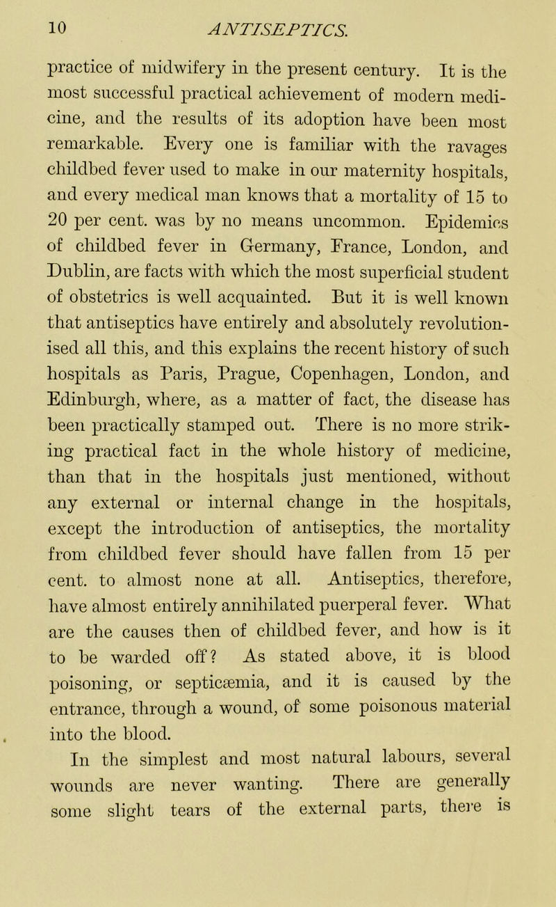 practice of midwifery in the present century. It is the most successful practical achievement of modern medi- cine, and the results of its adoption have been most remarkable. Every one is familiar with the ravages childbed fever used to make in our maternity hospitals, and every medical man knows that a mortality of 15 to 20 per cent, was by no means uncommon. Epidemics of childbed fever in Germany, France, London, and Dublin, are facts with which the most superficial student of obstetrics is well acquainted. But it is well known that antiseptics have entirely and absolutely revolution- ised all this, and this explains the recent history of such hospitals as Paris, Prague, Copenhagen, London, and Edinburgh, where, as a matter of fact, the disease has been practically stamped out. There is no more strik- ing practical fact in the whole history of medicine, than that in the hospitals just mentioned, without any external or internal change in the hospitals, except the introduction of antiseptics, the mortality from childbed fever should have fallen from 15 per cent, to almost none at all. Antiseptics, therefore, have almost entirely annihilated puerperal fever. What are the causes then of childbed fever, and how is it to be warded off ? As stated above, it is blood poisoning, or septicaemia, and it is caused by the entrance, through a wound, of some poisonous material into the blood. In the simplest and most natural labours, several wounds are never wanting. There are generally some slight tears of the external parts, there is