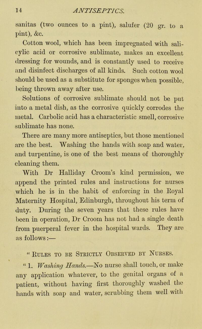 sanitas (two ounces to a pint), salufer (20 gr. to a pint), &c. Cotton wool, which has been impregnated with sali- cylic acid or corrosive sublimate, makes an excellent dressing for wounds, and is constantly used to receive and disinfect discharges of all kinds. Such cotton wool should be used as a substitute for sponges when possible, being thrown away after use. Solutions of corrosive sublimate should not be put into a metal dish, as the corrosive quickly corrodes the metal. Carbolic acid has a characteristic smell, corrosive sublimate has none. There are many more antiseptics, but those mentioned are the best. Washing the hands with soap and water, and turpentine, is one of the best means of thoroughly cleaning them. With Dr Halliday Croom’s kind permission, we append the printed rules and instructions for nurses which he is in the habit of enforcing in the Royal Maternity Hospital, Edinburgh, throughout his term of duty. During the seven years that these rules have been in operation, Dr Croom has not had a single death from puerperal fever in the hospital wards. They are as follows:— “ Rules to be Strictly Observed by Nurses. “ 1. Washing Hands.—No nurse shall touch, or make any application whatever, to the genital organs of a patient, without having first thoroughly washed the hands with soap and water, scrubbing them well with