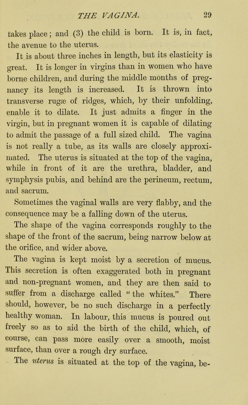 takes place; and (3) the child is born. It is, in fact, the avenue to the uterus. It is about three inches in length, but its elasticity is great. It is longer in virgins than in women who have borne children, and during the middle months of preg- nancy its length is increased. It is thrown into transverse rugae of ridges, which, by their unfolding, enable it to dilate. It just admits a finger in the virgin, hut in pregnant women it is capable of dilating to admit the passage of a full sized child. The vagina is not really a tube, as its walls are closely approxi- mated. The uterus is situated at the top of the vagina, while in front of it are the urethra, bladder, and symphysis pubis, and behind are the perineum, rectum, and sacrum. Sometimes the vaginal walls are very flabby, and the consequence may be a falling down of the uterus. The shape of the vagina corresponds roughly to the shape of the front of the sacrum, being narrow below at the orifice, and wider above. The vagina is kept moist by a secretion of mucus. This secretion is often exaggerated both in pregnant and non-pregnant women, and they are then said to suffer from a discharge called “ the whites.” There should, however, be no such discharge in a perfectly healthy woman. In labour, this mucus is poured out freely so as to aid the birth of the child, which, of course, can pass more easily over a smooth, moist surface, than over a rough dry surface. The uterus is situated at the top of the vagina, be-