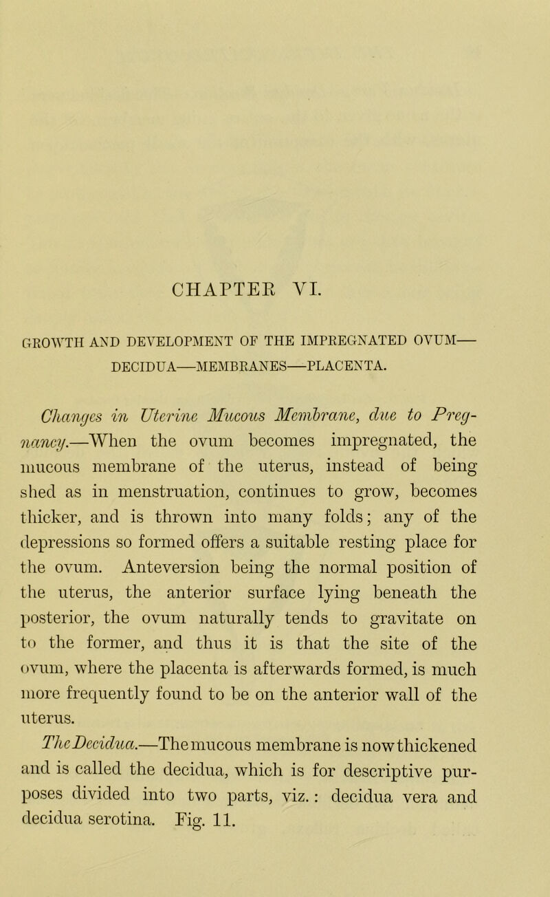 GROWTH AND DEVELOPMENT OF THE IMPREGNATED OVUM— DECIDUA—MEMBRANES—PLACENTA. Changes in Uterine Mucous Membrane, clue to Preg- nancy.—When the ovum becomes impregnated, the mucous membrane of the uterus, instead of being shed as in menstruation, continues to grow, becomes thicker, and is thrown into many folds; any of the depressions so formed offers a suitable resting place for the ovum. Anteversion being the normal position of the uterus, the anterior surface lying beneath the posterior, the ovum naturally tends to gravitate on to the former, and thus it is that the site of the ovum, where the placenta is afterwards formed, is much more frecpiently found to be on the anterior wall of the uterus. The Decidua.—The mucous membrane is now thickened and is called the decidua, which is for descriptive pur- poses divided into two parts, viz.: decidua vera and decidua serotina. Fig. 11.