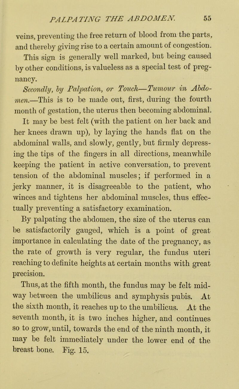 veins, preventing the free return of blood from the parts, and thereby giving rise to a certain amount of congestion. This sign is generally well marked, but being caused by other conditions, is valueless as a special test of preg- nancy. Secondly, by Palpation, or Touch—Tumour in Abdo- men.—This is to be made out, first, during the fourth month of gestation, the uterus then becoming abdominal. It may be best felt (with the patient on her back and her knees drawn up), by laying the hands flat on the abdominal walls, and slowly, gently, but firmly depress- ing the tips of the fingers in all directions, meanwhile keeping the patient in active conversation, to prevent tension of the abdominal muscles; if performed in a jerky manner, it is disagreeable to the patient, who winces and tightens her abdominal muscles, thus effec- tually preventing a satisfactory examination. By palpating the abdomen, the size of the uterus can be satisfactorily gauged, which is a point of great importance in calculating the date of the pregnancy, as the rate of growth is very regular, the fundus uteri reaching to definite heights at certain months with great precision. Thus, at the fifth month, the fundus may be felt mid- way between the umbilicus and symphysis pubis. At the sixth month, it reaches up to the umbilicus. At the seventh month, it is two inches higher, and continues so to grow, until, towards the end of the ninth month, it may be felt immediately under the lower end of the breast bone. Fig. 15.