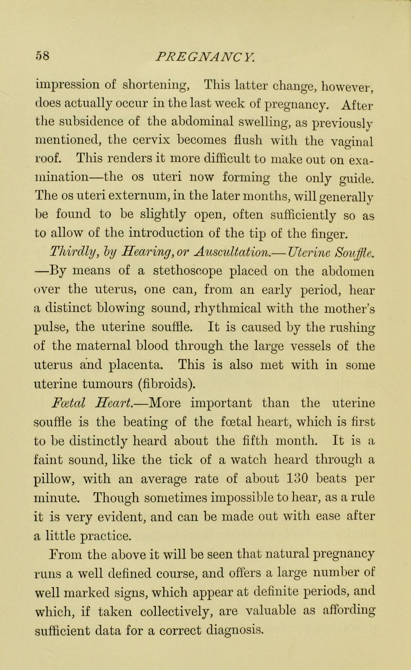 impression of shortening, This latter change, however, does actually occur in the last week of pregnancy. After the subsidence of the abdominal swelling, as previously mentioned, the cervix becomes flush with the vaginal roof. This renders it more difficult to make out on exa- mination—the os uteri now forming the only guide. The os uteri externum, in the later months, will generally be found to be slightly open, often sufficiently so as to allow of the introduction of the tip of the finger. Thirdly, by Hearing, or Auscidtation.— Uterine Souffle. —By means of a stethoscope placed on the abdomen over the uterus, one can, from an early period, hear a distinct blowing sound, rhythmical with the mother’s pulse, the uterine souffle. It is caused by the rushing of the maternal blood through the large vessels of the uterus and placenta. This is also met with in some uterine tumours (fibroids). Foetal Heart.—More important than the uterine souffle is the beating of the foetal heart, which is first to be distinctly heard about the fifth month. It is a faint sound, like the tick of a watch heard through a pillow, with an average rate of about 130 beats per minute. Though sometimes impossible to hear, as a rule it is very evident, and can be made out with ease after a little practice. From the above it will be seen that natural pregnancy runs a well defined course, and offers a large number of well marked signs, which appear at definite periods, and which, if taken collectively, are valuable as affording sufficient data for a correct diagnosis.