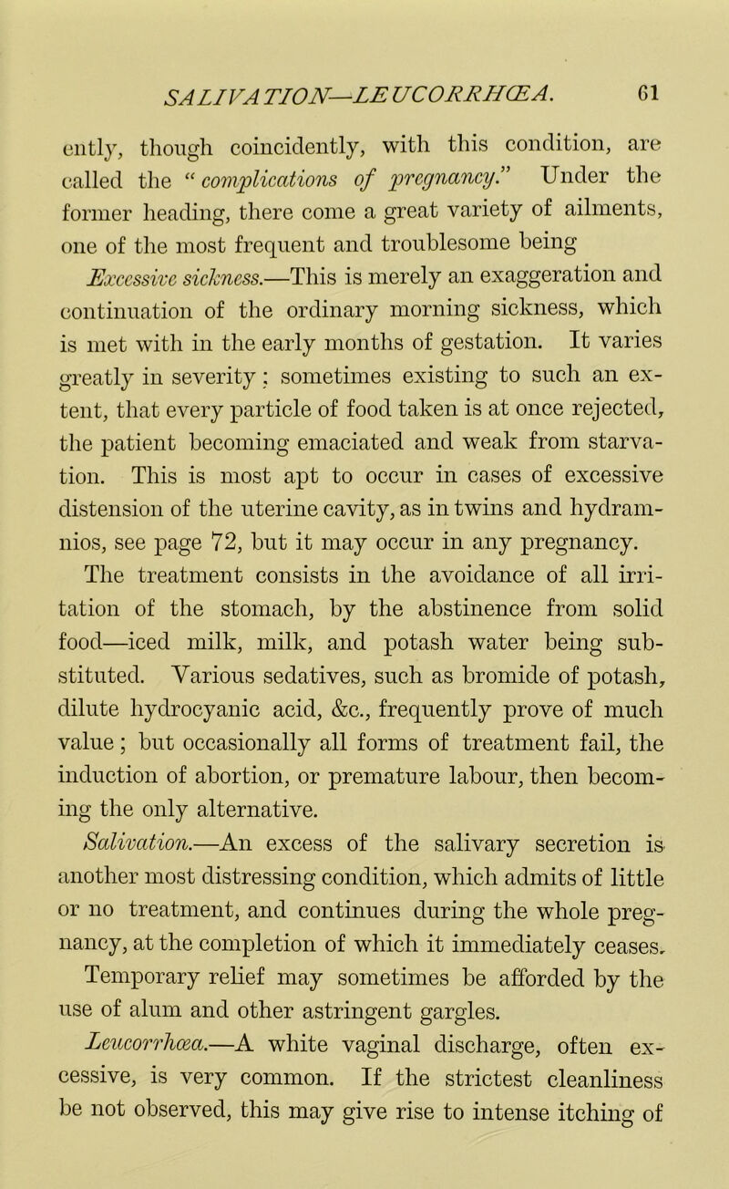 ently, though coincidently, with this condition, are called the “ complications of pregnancy.” Under the former heading, there come a great variety of ailments, one of the most frequent and troublesome being Excessive sickness.—This is merely an exaggeration and continuation of the ordinary morning sickness, which is met with in the early months of gestation. It varies greatly in severity; sometimes existing to such an ex- tent, that every particle of food taken is at once rejected, the patient becoming emaciated and weak from starva- tion. This is most apt to occur in cases of excessive distension of the uterine cavity, as in twins and hydram- nios, see page 72, but it may occur in any pregnancy. The treatment consists in the avoidance of all irri- tation of the stomach, by the abstinence from solid food—iced milk, milk, and potash water being sub- stituted. Various sedatives, such as bromide of potash, dilute hydrocyanic acid, &c., frequently prove of much value; but occasionally all forms of treatment fail, the induction of abortion, or premature labour, then becom- ing the only alternative. Salivation.—An excess of the salivary secretion is another most distressing condition, which admits of little or no treatment, and continues during the whole preg- nancy, at the completion of which it immediately ceases. Temporary relief may sometimes be afforded by the use of alum and other astringent gargles. Lmcorrhcea.—A white vaginal discharge, often ex- cessive, is very common. If the strictest cleanliness be not observed, this may give rise to intense itching of