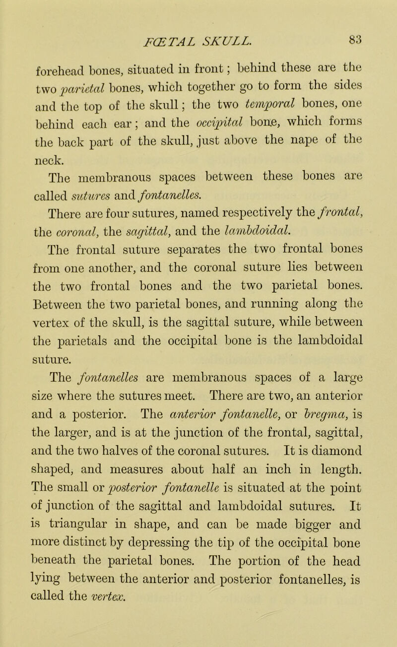 forehead bones, situated in front; behind these are the two parietal bones, which together go to form the sides and the top of the skull; the two temporal bones, one behind each ear; and the occipital bone, which forms the back part of the skull, just above the nape of the neck. The membranous spaces between these bones are called sutures and fontanelles. There are four sutures, named respectively the frontal, the coronal, the sagittal, and the lambdoidal. The frontal suture separates the two frontal bones from one another, and the coronal suture lies between the two frontal bones and the two parietal bones. Between the two parietal bones, and running along the vertex of the skull, is the sagittal suture, while between the parietals and the occipital bone is the lambdoidal suture. The fontanelles are membranous spaces of a large size where the sutures meet. There are two, an anterior and a posterior. The anterior fontanclle, or bregma, is the larger, and is at the junction of the frontal, sagittal, and the two halves of the coronal sutures. It is diamond shaped, and measures about half an inch in length. The small or posterior fontanelle is situated at the point of junction of the sagittal and lambdoidal sutures. It is triangular in shape, and can be made bigger and more distinct by depressing the tip of the occipital bone beneath the parietal bones. The portion of the head lying between the anterior and posterior fontanelles, is called the vertex.