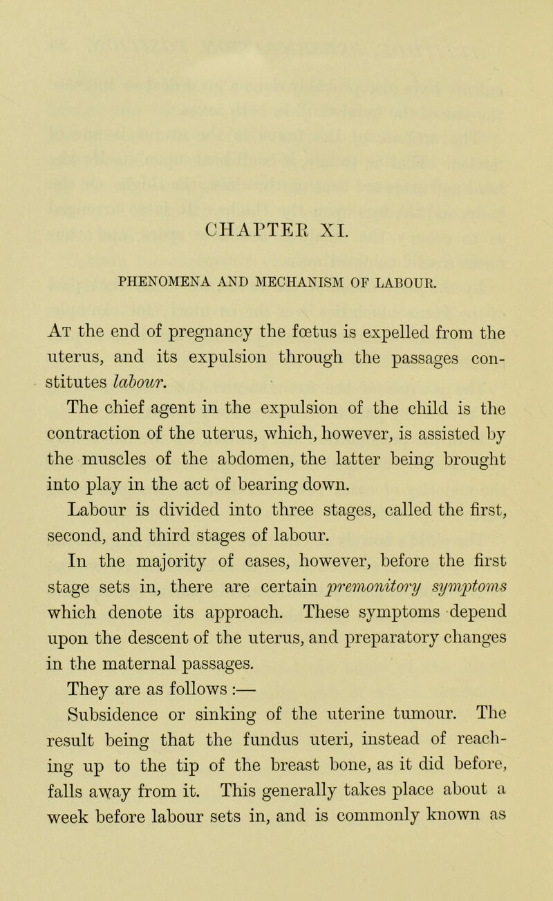 PHENOMENA AND MECHANISM OF LABOUR. At the end of pregnancy the foetus is expelled from the uterus, and its expulsion through the passages con- stitutes labour. The chief agent in the expulsion of the child is the contraction of the uterus, which, however, is assisted by the muscles of the abdomen, the latter being brought into play in the act of bearing down. Labour is divided into three stages, called the first, second, and third stages of labour. In the majority of cases, however, before the first stage sets in, there are certain premonitory symptoms which denote its approach. These symptoms depend upon the descent of the uterus, and preparatory changes in the maternal passages. They are as follows :— Subsidence or sinking of the uterine tumour. The result being that the fundus uteri, instead of reach- ing up to the tip of the breast bone, as it did before, falls away from it. This generally takes place about a week before labour sets in, and is commonly known as