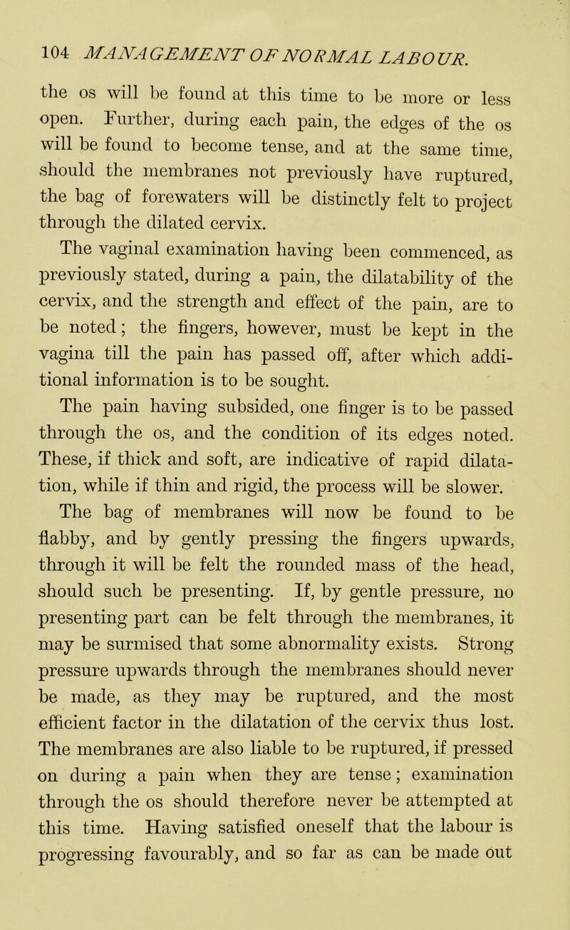 the os will be found at this time to be more or less open. Further, during each pain, the edges of the os will be found to become tense, and at the same time, should the membranes not previously have ruptured, the bag of forewaters will be distinctly felt to project through the dilated cervix. The vaginal examination having been commenced, as previously stated, during a pain, the dilatability of the cervix, and the strength and effect of the pain, are to be noted; the fingers, however, must be kept in the vagina till the pain has passed off, after which addi- tional information is to be sought. The pain having subsided, one finger is to be passed through the os, and the condition of its edges noted. These, if thick and soft, are indicative of rapid dilata- tion, while if thin and rigid, the process will be slower. The bag of membranes will now be found to be flabby, and by gently pressing the fingers upwards, through it will be felt the rounded mass of the head, should such be presenting. If, by gentle pressure, no presenting part can be felt through the membranes, it may be surmised that some abnormality exists. Strong pressure upwards through the membranes should never be made, as they may be ruptured, and the most efficient factor in the dilatation of the cervix thus lost. The membranes are also liable to be ruptured, if pressed on during a pain when they are tense; examination through the os should therefore never be attempted at this time. Having satisfied oneself that the labour is progressing favourably, and so far as can be made out