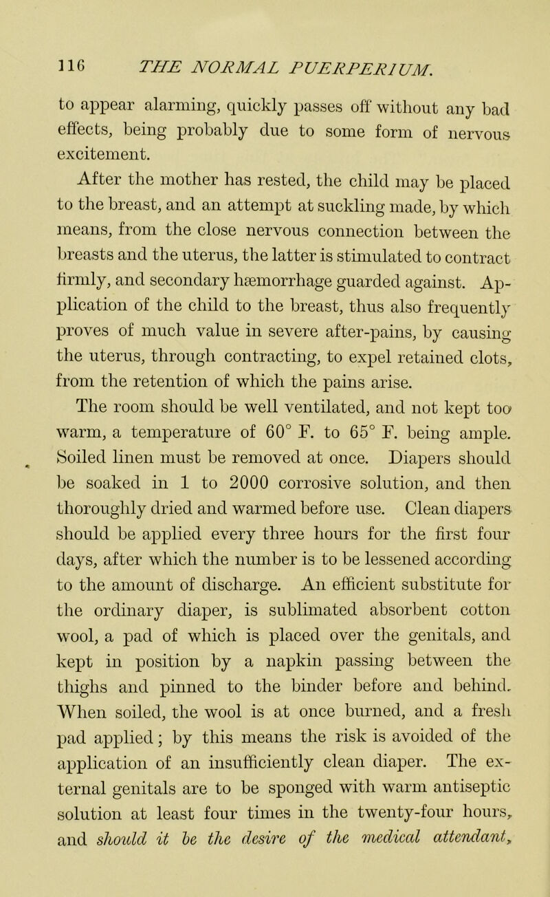 to appear alarming, quickly passes off without any had effects, being probably due to some form of nervous excitement. After the mother has rested, the child may be placed to the breast, and an attempt at suckling made, by which means, from the close nervous connection between the breasts and the uterus, the latter is stimulated to contract firmly, and secondary haemorrhage guarded against. Ap- plication of the child to the breast, thus also frequently proves of much value in severe after-pains, by causing the uterus, through contracting, to expel retained clots, from the retention of which the pains arise. The room should be well ventilated, and not kept too warm, a temperature of 60° F. to 65° F. being ample. Soiled linen must be removed at once. Diapers should be soaked in 1 to 2000 corrosive solution, and then thoroughly dried and warmed before use. Clean diapers should be applied every three hours for the first four days, after which the number is to be lessened according to the amount of discharge. An efficient substitute for the ordinary diaper, is sublimated absorbent cotton wool, a pad of which is placed over the genitals, and kept in position by a napkin passing between the thighs and pinned to the binder before and behind. When soiled, the wool is at once burned, and a fresh pad applied; by this means the risk is avoided of the application of an insufficiently clean diaper. The ex- ternal genitals are to be sponged with warm antiseptic solution at least four times in the twenty-four hours, and should it be the desire of the mediccd attendant,