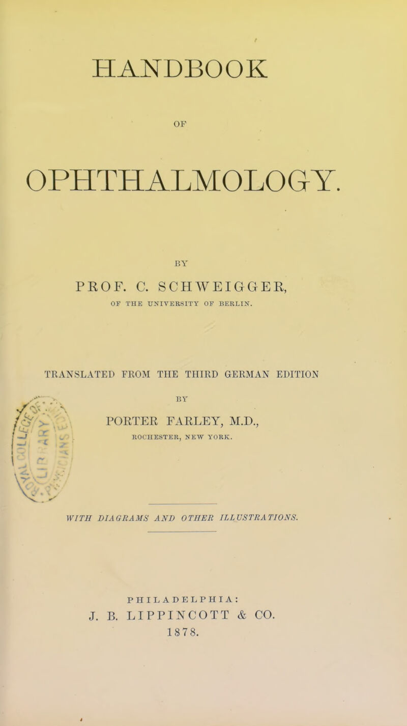 t HANDBOOK OF OPHTHALMOLOGY. BY PROF. C. SCHWEIGGER, OF THE UNIVERSITY OF BERLIN. TRANSLATED FROM THE THIRD GERMAN EDITION BY PORTER FARLEY, M.D., ROCHESTER, NEW YORK. WITH DIAGRAMS AND OTHER ILLUSTRATIONS. PHILADELPHIA: J. B. LIPPINCOTT & CO. 1878.