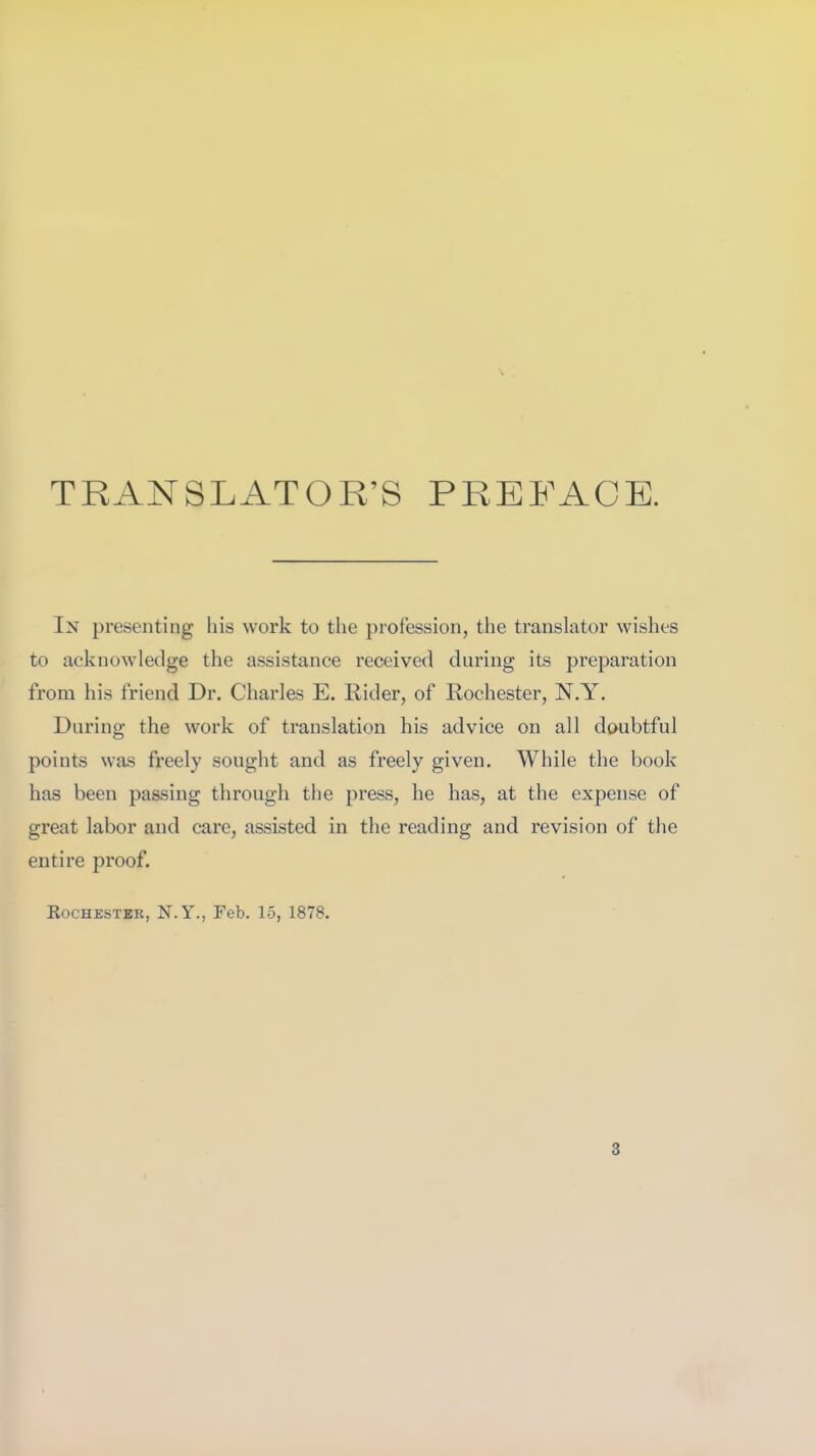 TRANSLATOR’S PREFACE. In presenting his work to the profession, the translator wishes to acknowledge the assistance received during its preparation from his friend Dr. Charles E. Rider, of Rochester, N.Y. During the work of translation his advice on all doubtful points was freely sought and as freely given. While the book has been passing through the press, he has, at the expense of great labor and care, assisted in the reading and revision of the entire proof. Rochester, N.Y., Feb. 15, 1878.