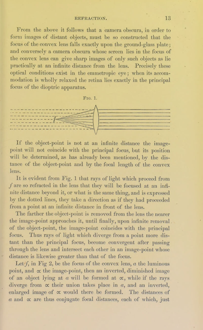 From the above it follows that a camera obscura, in order to form images of distant objects, must be so constructed that the focus of the convex lens falls exactly upon the ground-glass plate; and conversely a camera obscura whose screen lies in the focus of the convex lens can give sharp images of only such objects as lie practically at an infinite distance from the lens. Precisely these optical conditions exist in the emmetropic eye; when its accom- modation is wholly relaxed the retina lies exactly in the principal focus of the dioptric apparatus. Fig. 1. It the object-point is not at an infinite distance the image- point will not coincide with the principal focus, but its position will be determined, as has already been mentioned, by the dis- tance ot the object-point and by the focal length of the convex lens. It is evident from Fig. 1 that rays of light which proceed from / are so refracted in the lens that they will be focused at an infi- nite distance beyond it, or what is the same thing, and is expressed by the dotted lines, they take a direction as if they had proceeded from a point at an infinite distance in front of the lens. The farther the object-point is removed from the lens the nearer the image-point approaches it, until finally, upon infinite removal of the object-point, the image-point coincides with the principal focus. Thus rays of light which diverge from a point more dis- tant than the principal focus, become convergent after passing through the lens and intersect each other in an image-point whose distance is likewise greater than that of the focus. Let/, in Fig 2, be the focus of the convex lens, a the luminous point, and oc the image-point, then an inverted, diminished image of an object lying at a will be formed at oc, while if the rays diverge from oc their union takes place in a, and an inverted, enlarged image of oc would there be formed. The distances of a and a are thus conjugate focal distances, each of which, just