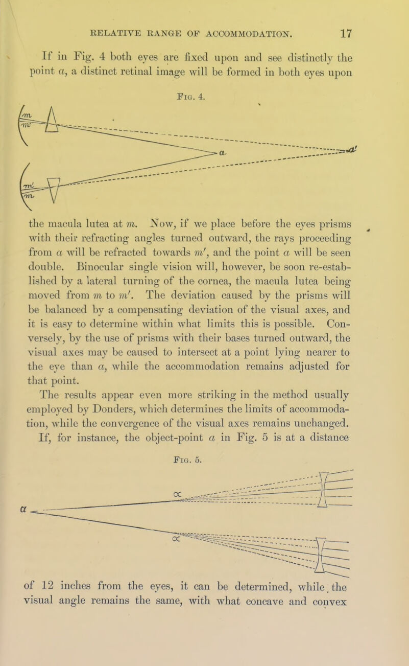 If in Fig. 4 both eyes are fixed upon and see distinctly the point «, a distinct retinal image will be formed in both eyes upon Fig. 4. the macula lutea at m. Now, if we place before the eyes prisms with their refracting angles turned outward, the rays proceeding from a will be refracted towards m', and the point a will be seen double. Binocular single vision will, however, be soon re-estab- lished by a lateral turning of the cornea, the macula lutea being moved from m to in'. The deviation caused by the prisms will be balanced by a compensating deviation of the visual axes, and it is easy to determine within what limits this is possible. Con- versely, by the use of prisms with their bases turned outward, the visual axes may be caused to intersect at a point lying nearer to the eye than a, while the accommodation remains adjusted for that point. The results appear even more striking in the method usually employed by Donders, which determines the limits of accommoda- tion, while the convergence of the visual axes remains unchanged. If, for instance, the object-point a in Fig. 5 is at a distance Fig. 5. of 12 inches from the eyes, it can be determined, while, the visual angle remains the same, with what concave and convex