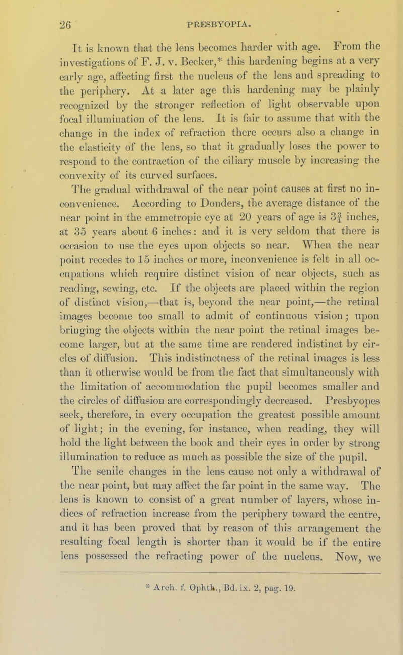 It is known that the lens becomes harder with age. From the investigations of F. J. v. Becker,* this hardening begins at a very early age, affecting first the nucleus of the lens and spreading to the periphery. At a later age this hardening may be plainly recognized by the stronger reflection of light observable upon focal illumination of the lens. It is fair to assume that with the change in the index of refraction there occurs also a change in the elasticity of the lens, so that it gradually loses the power to respond to the contraction of the ciliary muscle by increasing the convexity of its curved surfaces. The gradual withdrawal of the near point causes at first no in- convenience. According to Donders, the average distance of the near point in the emmetropic eye at 20 years of age is 3§ inches, at 35 years about 6 inches: and it is very seldom that there is occasion to use the eyes upon objects so near. When the near point recedes to 15 inches or more, inconvenience is felt in all oc- cupations which require distinct vision of near objects, such as reading, sewing, etc. If the objects are placed within the region of distinct vision,—that is, beyond the near point,—the retinal images become too small to admit of continuous vision; upon bringing the objects within the near point the retinal images be- come larger, but at the same time are rendered indistinct by cir- cles of diffusion. This indistinctness of the retinal images is less than it otherwise would be from the fact that simultaneously with the limitation of accommodation the pupil becomes smaller and the circles of diffusion are correspondingly decreased. Presbyopes seek, therefore, in every occupation the greatest possible amount of light; in the evening, for instance, when reading, they will hold the light between the book and their eyes in order by strong illumination to reduce as much as possible the size of the pupil. The senile changes in the lens cause not only a withdrawal of the near point, but may affect the far point in the same way. The lens is known to consist of a great number of layers, whose in- dices of refraction increase from the periphery toward the centre, and it has been proved that by reason of this arrangement the resulting focal length is shorter than it would be if the entire lens possessed the refracting power of the nucleus. Now, we