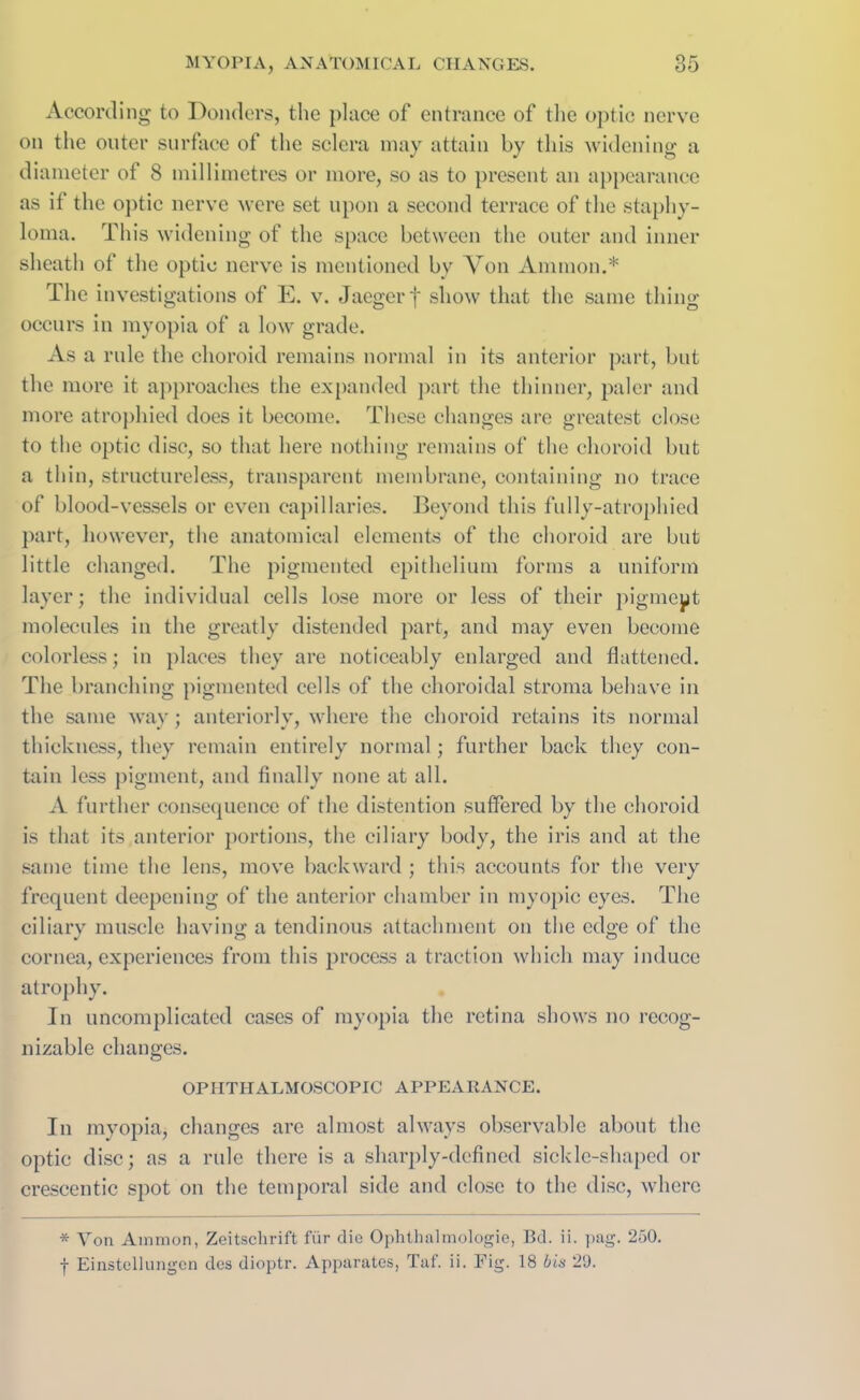 According to Donders, the place of entrance of the optic nerve on the outer surface of the sclera may attain by this widening a diameter of 8 millimetres or more, so as to present an appearance as it the optic nerve were set upon a second terrace of the staphy- loma. This widening of the space between the outer and inner sheath of the optic nerve is mentioned bv Von Ammon.* The investigations of E. v. Jaegerf show that the same thing occurs in myopia of a low grade. As a rule the choroid remains normal in its anterior part, but the more it approaches the expanded part the thinner, paler and more atrophied does it become. These changes are greatest close to the optic disc, so that here nothing remains of the choroid but a thin, structureless, transparent membrane, containing no trace of blood-vessels or even capillaries. Beyond this fully-atrophied part, however, the anatomical elements of the choroid are but little changed. The pigmented epithelium forms a uniform layer; the individual cells lose more or less of their pigment molecules in the greatly distended part, and may even become colorless; in places they are noticeably enlarged and flattened. The branching pigmented cells of the choroidal stroma behave in the same way; anteriorly, where the choroid retains its normal thickness, they remain entirely normal; further back they con- tain less pigment, and finally none at all. A further consequence of the distention suffered by the choroid is that its anterior portions, the ciliary body, the iris and at the same time the lens, move backward ; this accounts for the very frequent deepening of the anterior chamber in myopic eyes. The ciliary muscle having a tendinous attachment on the edge of the cornea, experiences from this process a traction which may induce atrophy. In uncomplicated cases of myopia the retina shows no recog- nizable changes. OPHTHALMOSCOPIC APPEARANCE. In myopia, changes are almost always observable about the optic disc; as a rule there is a sharply-defined sickle-shaped or crescentic spot on the temporal side and close to the disc, where * Von Ammon, Zeitschrift fiir die Ophthalmologie, Bd. ii. pag. 250. f Einstellungen des dioptr. Apparates, Taf. ii. Fig. 18 bis 20.