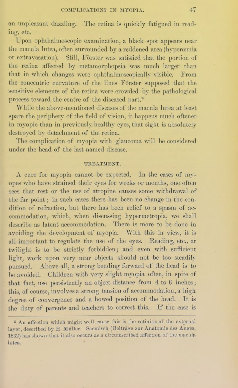 an unpleasant dazzling. The retina is quickly fatigued in read- ing, etc. Upon ophthalmoscopic examination, a black spot appears near the macula lutea, often surrounded by a reddened area (hypersemia or extravasation). Still, Forster was satisfied that the portion of the retina affected by metamorphopsia was much larger than that in which changes were ophthalmoscopically visible. From the concentric curvature of the lines Forster supposed that the sensitive elements of the retina were crowded by the pathological process toward the centre of the diseased part.* While the above-mentioned diseases of the macula lutea at least spare the periphery of the field of vision, it happens much oftener in myopic than in previously, healthy eyes, that sight is absolutely destroyed by detachment of the retina. The complication of myopia with glaucoma will be considered under the head of the last-named disease. TREATMENT. A cure for myopia cannot be expected. In the cases of my- opes who have strained their eyes for weeks or months, one often sees that rest or the use of atropine causes some withdrawal of the far point; in such cases there has been no change in the con- dition of refraction, but there has been relief to a spasm of ac- commodation, which, when discussing hypermetropia, we shall describe as latent accommodation. There is more to be done in avoiding the development of myopia. With this in view, it is all-important to regulate the use of the eyes. Reading, etc., at twilight is to be strictly forbidden; and even with sufficient light, work upon very near objects should not be too steadily pursued. Above all, a strong bending forward of the head is to be avoided. Children with very slight myopia often, in spite of that fact, use persistently an object distance from 4 to 6 inches; this, of course, involves a strong tension of accommodation, a high degree of convergence and a bowed position of the head. It is the duty of parents and teachers to correct this. If the case is * An affection which might well cause this is the retinitis of the external layer, described by H. Muller. Saemiseh (Beitrage zur Anatomic des Auges, 1802) has shown that it also occurs as a circumscribed affection of the macula lutea.