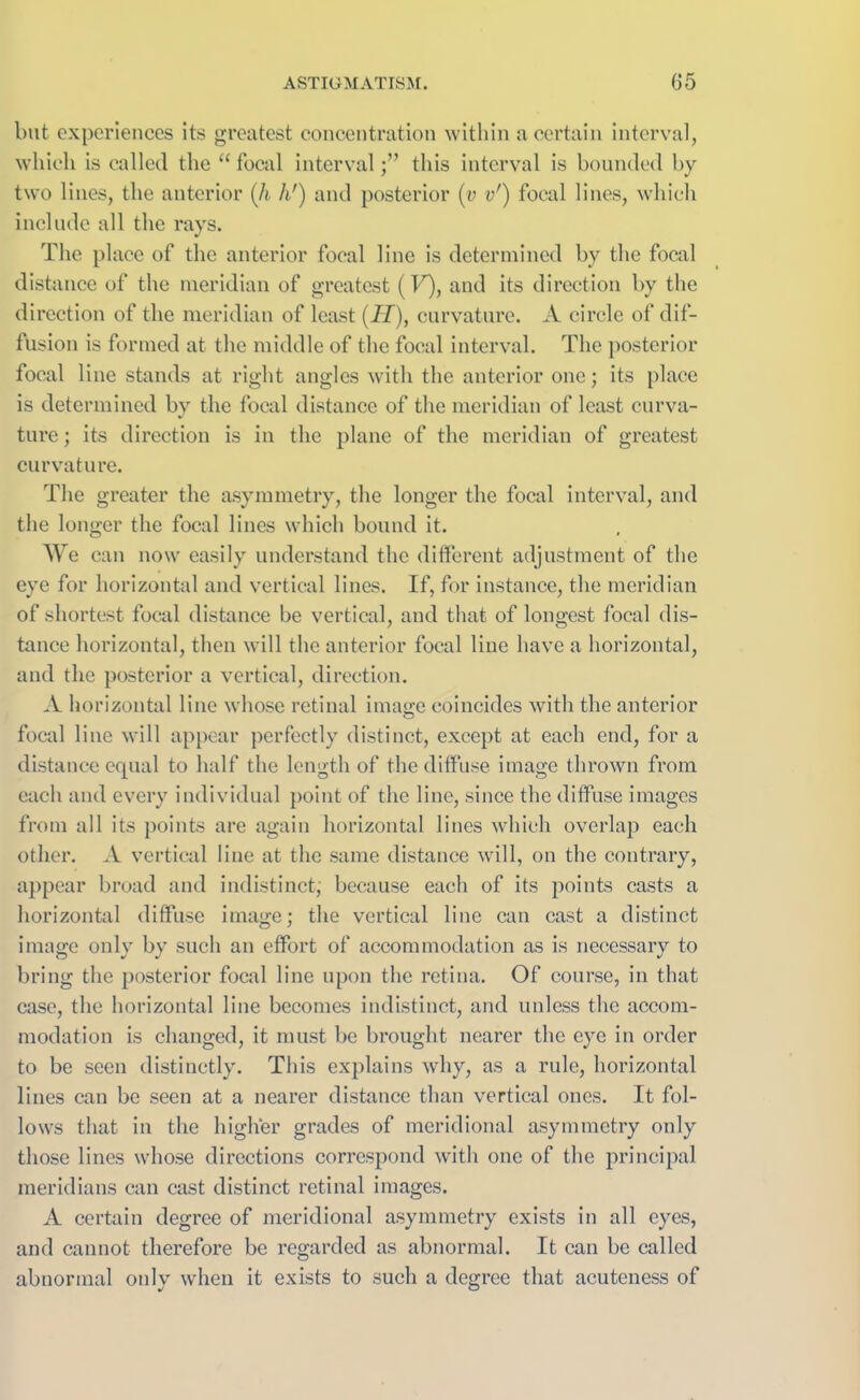 but experiences its greatest concentration within a certain interval, which is called the “focal intervalthis interval is bounded by two lines, the anterior (h hr) and posterior (y v') focal lines, which include all the rays. The place of the anterior focal line is determined by the focal distance of the meridian of greatest (F), and its direction by the direction of the meridian of least (II), curvature. A circle of dif- fusion is formed at the middle of the focal interval. The posterior focal line stands at right angles with the anterior one; its place is determined by the focal distance of the meridian of least curva- ture ; its direction is in the plane of the meridian of greatest curvature. The greater the asymmetry, the longer the focal interval, and the longer the focal lines which bound it. We can now easily understand the different adjustment of the eye for horizontal and vertical lines. If, for instance, the meridian of shortest focal distance be vertical, and that of longest focal dis- tance horizontal, then will the anterior focal line have a horizontal, and the posterior a vertical, direction. A horizontal line whose retinal image coincides with the anterior focal line will appear perfectly distinct, except at each end, for a distance equal to half the length of the diffuse image thrown from each and every individual point of the line, since the diffuse images from all its points are again horizontal lines which overlap each other. A vertical line at the same distance will, on the contrary, appear broad and indistinct, because each of its points casts a horizontal diffuse image; the vertical line can cast a distinct image only by such an effort of accommodation as is necessary to bring the posterior focal line upon the retina. Of course, in that case, the horizontal line becomes indistinct, and unless the accom- modation is changed, it must be brought nearer the eye in order to be seen distinctly. This explains why, as a rule, horizontal lines can be seen at a nearer distance than vertical ones. It fol- lows that in the higher grades of meridional asymmetry only those lines whose directions correspond with one of the principal meridians can cast distinct retinal images. A certain degree of meridional asymmetry exists in all eyes, and cannot therefore be regarded as abnormal. It can be called abnormal only when it exists to such a degree that acuteness of