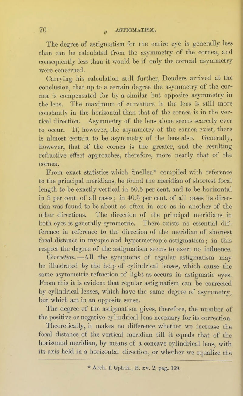 tf The degree of‘ astigmatism for the entire eye is generally less than can be calculated from the asymmetry of the cornea, and consequently less than it would be if only the corneal asymmetry were concerned. Carrying his calculation still further, Donders arrived at the conclusion, that up to a certain degree the asymmetry of the cor- nea is compensated for by a similar but opposite asymmetry in the lens. The maximum of curvature in the lens is still more constantly in the horizontal than that of the cornea is in the ver- tical direction. Asymmetry of the lens alone seems scarcely ever to occur. If, however, the asymmetry of the cornea exist, there is almost certain to be asymmetry of the lens also. Generally, however, that of the cornea is the greater, and the resulting refractive effect approaches, therefore, more nearly that of the cornea. From exact statistics which Snellen* compiled with reference to the principal meridians, he found the meridian of shortest focal length to be exactly vertical in 50.5 per cent, and to be horizontal in 9 per cent, of all cases; in 40.5 per cent, of all cases its direc- tion was found to be about as often in one as in another of the other directions. The direction of the principal meridians in both eyes is generally symmetric. There exists no essential dif- ference in reference to the direction of the meridian of shortest focal distance in myopic and hypermetropic astigmatism ; in this respect the degree of the astigmatism seems to exert no influence. Correction.—All the symptoms of regular astigmatism may be illustrated by the help of cylindrical lenses, which cause the same asymmetric refraction of light as occurs in astigmatic eyes. From this it is evident that regular astigmatism can be corrected by cylindrical lenses, which have the same degree of asymmetry, but which act in an opposite sense. The degree of the astigmatism gives, therefore, the number of the positive or negative cylindrical lens necessary for its correction. Theoretically, it makes no difference whether we increase the focal distance of the vertical meridian till it equals that of the horizontal meridian, by means of a concave cylindrical lens, with its axis held in a horizontal direction, or whether we equalize the