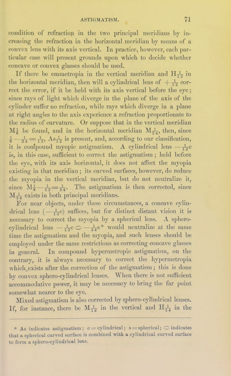 condition of refraction in the two principal meridians by in- creasing the refraction in the horizontal meridian by means of a convex lens with its axis vertical. In practice, however, each par- ticular case will present grounds upon which to decide whether concave or convex glasses should be used. If there be emmetropia in the vertical meridian and Hyj *n the horizontal meridian, then will a cylindrical lens of -{- ^ cor- rect the error, if it be held with its axis vertical before the eye; since rays of light which diverge in the plane of the axis of the cylinder suffer no refraction, while rays which diverge in a plane at right angles to the axis experience a refraction proportionate to the radius of curvature. Or suppose that in the vertical meridian be found, and in the horizontal meridian M^-, then, since ^ —3T4 =tV> ^sTT *s present, and, according to our classification, it is compound myopic astigmatism. A cylindrical lens —-j^c is, in this case, sufficient to correct the astigmatism ; held before the eye, with its axis horizontal, it does not affect the myopia existing in that meridian ; its curved surfaces, however, do reduce the myopia in the vertical meridian, but do not neutralize it, since My— -JT = ^V The astigmatism is then corrected, since exists in both principal meridians. For near objects, under these circumstances, a concave cylin- drical lens (— TSC) suffices, but for distinct distant vision it is necessary to correct the myopia by a spherical lens. A sphero- cylindrical lens —iVc ° — 2Ts* would neutralize at the same time the astigmatism and the myopia, and such lenses should be employed under the same restrictions as correcting concave glasses in general. In compound hypermetropic astigmatism, on the contrary, it is always necessary to correct the hypcrmetropia which .exists after the correction of the astigmatism ; this is done by convex sphero-cylindrical lenses. When there is not sufficient accommodative power, it may be necessary to bring the far point somewhat nearer to the eye. Mixed astigmatism is also corrected by sphero-cylindrical lenses. If, for instance, there be M-j3* in the vertical and Il^y in the * As indicates astigmatism; c =■ cylindrical; s = spherical; O indicates that a spherical curved surface is combined with a cylindrical curved surface to form a sphero-cylindrical lens.