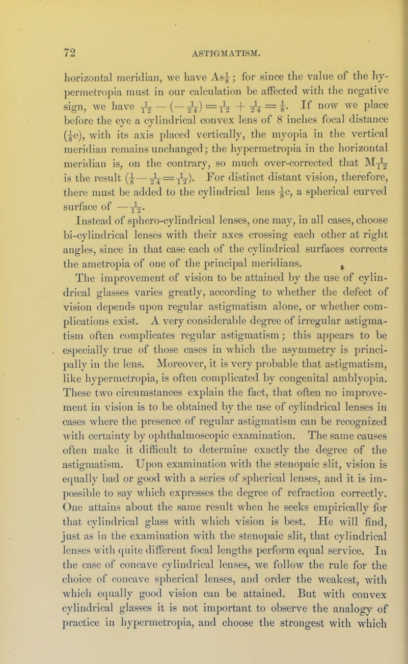 horizontal meridian, we have As-g-; for since the value of the hy- permetropia must in our calculation be affected with the negative sign, we have iV — (~ 2V) = iV + 2T — 1- now we Place before the eye a cylindrical convex lens of 8 inches focal distance (|c), with its axis placed vertically, the myopia in the vertical meridian remains unchanged; the hypermetropia in the horizontal meridian is, on the contrary, so much over-corrected that is the result Q-— = For distinct distant vision, therefore, there must be added to the cylindrical lens %c, a spherical curved surface of —-j1^. Instead of sphero-cylindrical lenses, one may, in all cases, choose bi-cylindrical lenses with their axes crossing each other at right angles, since in that case each of the cylindrical surfaces corrects the ametropia of one of the principal meridians. * The improvement of vision to be attained by the use of cylin- drical glasses varies greatly, according to whether the defect of vision depends upon regular astigmatism alone, or whether com- plications exist. A very considerable degree of irregular astigma- tism often complicates regular astigmatism; this appears to be especially true of those cases in which the asymmetry is princi- pally in the lens. Moreover, it is very probable that astigmatism, like hypermetropia, is often complicated by congenital amblyopia. These two circumstances explain the fact, that often no improve- ment in vision is to be obtained by the use of cylindrical lenses in cases where the presence of regular astigmatism can be recognized with certainty by ophthalmoscopic examination. The same causes often make it difficult to determine exactly the degree of the astigmatism. Upon examination with the stenopaic slit, vision is ecpially bad or good with a series of spherical lenses, and it is im- possible to say which expresses the degree of refraction correctly. One attains about the same result when he seeks empirically for that cylindrical glass with which vision is best. He will find, just as in the examination with the stenopaic slit, that cylindrical lenses with quite different focal lengths perform equal service. In the case of concave cylindrical lenses, we follow the rule for the choice of concave spherical lenses, and order the weakest, with which equally good vision can be attained. But with convex cylindrical glasses it is not important to observe the analogy of practice in hypermetropia, and choose the strongest with which