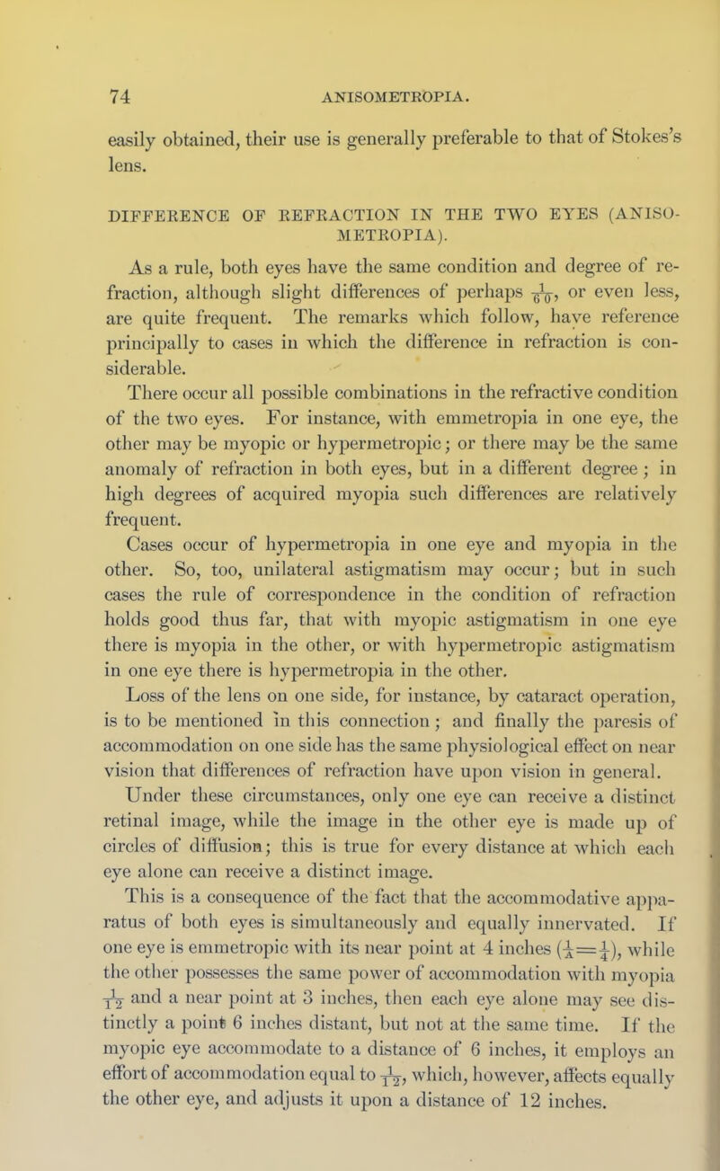 easily obtained, their use is generally preferable to that of Stokes’s lens. DIFFERENCE OF REFRACTION IN THE TWO EYES (ANISO- METROPIA). As a rule, both eyes have the same condition and degree of re- fraction, although slight differences of perhaps or even less, are quite frequent. The remarks which follow, have reference principally to cases in which the difference in refraction is con- siderable. There occur all possible combinations in the refractive condition of the two eyes. For instance, with emmetropia in one eye, the other may be myopic or hypermetropic; or there may be the same anomaly of refraction in both eyes, but in a different degree; in high degrees of acquired myopia such differences are relatively frequent. Cases occur of hypermetropia in one eye and myopia in the other. So, too, unilateral astigmatism may occur; but in such cases the rule of correspondence in the condition of refraction holds good thus far, that with myopic astigmatism in one eye there is myopia in the other, or with hypermetropic astigmatism in one eye there is hypermetropia in the other. Loss of the lens on one side, for instance, by cataract operation, is to be mentioned in this connection ; and finally the paresis of accommodation on one side has the same physiological effect on near vision that differences of refraction have upon vision in general. Under these circumstances, only one eye can receive a distinct retinal image, while the image in the other eye is made up of circles of diffusion; this is true for every distance at which each eye alone can receive a distinct image. This is a consequence of the fact that the accommodative appa- ratus of both eyes is simultaneously and equally innervated. If one eye is emmetropic with its near point at 4 inches (^=1), while the other possesses the same power of accommodation with myopia -^2 and a near point at 3 inches, then each eye alone may see dis- tinctly a point 6 inches distant, but not at the same time. If the myopic eye accommodate to a distance of 6 inches, it employs an effort of accommodation equal to ^, which, however, affects equally the other eye, and adjusts it upon a distance of 12 inches.