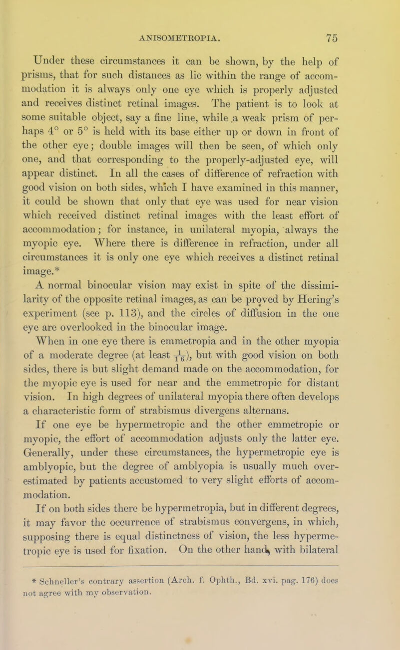 Under these circumstances it can be shown, by the help of prisms, that for such distances as lie within the range of accom- modation it is always only one eye which is properly adjusted and receives distinct retinal images. The patient is to look at some suitable object, say a line line, while a weak prism of per- haps 4° or 5° is held with its base either up or down in front of the other eye; double images will then be seen, of which only one, and that corresponding to the properly-adjusted eye, will appear distinct. In all the cases of di here nee of refraction with good vision on both sides, which I have examined in this manner, it could be shown that only that eye was used for near vision which received distinct retinal images with the least effort of accommodation; for instance, in unilateral myopia, always the myopic eye. Where there is difference in refraction, under all circumstances it is only one eye which receives a distinct retinal image.* A normal binocular vision may exist in spite of the dissimi- larity of the opposite retinal images, as can be proved by fieri ng’s experiment (see p. 113), and the circles of diffusion in the one eye are overlooked in the binocular image. When in one eye there is emmetropia and in the other myopia of a moderate degree (at least but with good vision on both sides, there is but slight demand made on the accommodation, for the myopic eye is used for near and the emmetropic for distant vision. In high degrees of unilateral myopia there often develops a characteristic form of strabismus divergens alternans. If one eye be hypermetropic and the other emmetropic or myopic, the effort of accommodation adjusts only the latter eye. Generally, under these circumstances, the hypermetropic eye is amblyopic, but the degree of amblyopia is usually much over- estimated by patients accustomed to very slight efforts of accom- modation. If on both sides there be hypermetropia, but in different degrees, it may favor the occurrence of strabismus convergens, in which, supposing there is equal distinctness of vision, the less hyperme- tropic eye is used for fixation. On the other hand* with bilateral * Schneller’s contrary assertion (Arch. f. Ophth., Bd. xvi. pag. 176) does not agree with my observation.