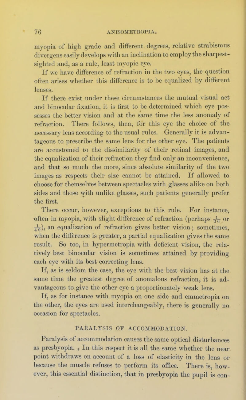 myopia of high grade and different degrees, relative strabismus divergens easily develops with an inclination to employ the sharpest- sighted and, as a rule, least myopic eye. If we have difference of refraction in the two eyes, the question often arises whether this difference is to be equalized by different lenses. If there exist under these circumstances the mutual visual act and binocular fixation, it is first to be determined which eye pos- sesses the better vision and at the same time the less anomaly of refraction. There follows, then, for this eye the choice of the necessary lens according to the usual rules. Generally it is advan- tageous to prescribe the same lens for the other eye. The patients are accustomed to the dissimilarity of their retinal images, and the equalization of their refraction they find only an inconvenience, and that so much the more, since absolute similarity of the two images as respects their size cannot be attained. If allowed to choose for themselves between spectacles with glasses alike on both sides and those with unlike glasses, such patients generally prefer the first. There occur, however, exceptions to this rule. For instance, often in myopia, with slight difference of refraction (perhaps or an equalization of refraction gives better vision; sometimes, when the difference is greater, a partial equalization gives the same result. So too, in hypermetropia with deficient vision, the rela- tively best binocular vision is sometimes attained by providing each eye with its best correcting lens. If, as is seldom the case, the eye with the best vision has at the same time the greatest degree of anomalous refraction, it is ad- vantageous to give the other eye a proportionately weak lens. If, as for instance with myopia on one side and emmetropia on the other, the eyes are used interchangeably, there is generally no occasion for spectacles. PARALYSIS OF ACCOMMODATION. Paralysis of accommodation causes the same optical disturbances as presbyopia. , In this respect it is all the same whether the near point withdraws on account of a loss of elasticity in the lens or because the muscle refuses to perform its office. There is, how- ever, this essential distinction, that in presbyopia the pupil is con-