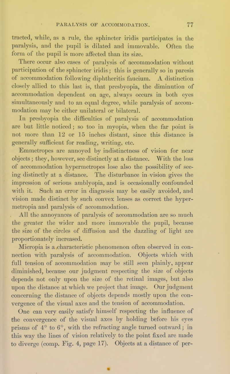 tracted, while, as a rule, the sphincter iridis participates in the paralysis, and the pupil is dilated and immovable. Often the form of the pupil is more affected than its size. There occur also cases of paralysis of accommodation without participation of the sphincter iridis; this is generally so in paresis of accommodation following diphtheritis faucium. A distinction closely allied to this last is, that presbyopia, the diminution of accommodation dependent on age, always occurs in both eyes simultaneously and to an equal degree, while paralysis of accom- modation may be either unilateral or bilateral. In presbyopia the difficulties of paralysis of accommodation are but little noticed; so too in myopia, when the far point is not more than 12 or 15 inches distant, since this distance is generally sufficient for reading, writing, etc. Emmetropes are annoyed by indistinctness of vision for near objects; they, however, see distinctly at a distance. With the loss of accommodation hypermetropes lose also the possibility of see- ing distinctly at a distance. The disturbance in vision gives the impression of serious amblyopia, and is occasionally confounded with it. Such an error in diagnosis may be easily avoided, and vision made distinct by such convex lenses as correct the hyper- metropia and paralysis of accommodation. All the annoyances of paralysis of accommodation are so much the greater the wider and more immovable the pupil, because the size of the circles of diffusion and the dazzling of light are proportionately increased. Micropia is a .characteristic phenomenon often observed in con- nection with paralysis of accommodation. Objects which with full tension of accommodation may be still seen plainly, appear diminished, because our judgment respecting the size of objects depends not only upon the size of the retinal images, but also upon the distance at which we project that image. Our judgment concerning the distance of objects depends mostly upon the con- vergence of the visual axes and the tension of accommodation. One can very easily satisfy himself respecting the influence of the convergence of the visual axes by holding before his eyes prisms of 4° to 6°, with the refracting angle turned outward; in this way the lines of vision relatively to the point fixed are made to diverge (comp. Fig. 4, page 17). Objects at a distance of per-