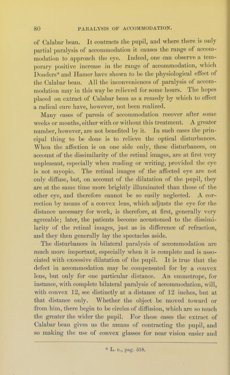 of Calabar bean. It contracts the pupil, and where there is only partial paralysis of accommodation it causes the range of accom- modation to approach the eye. Indeed, one can observe a tem- porary positive increase in the range of accommodation, which Donders* and Hamer have shown to be the physiological effect of the Calabar bean. All the inconveniences of paralysis of accom- modation may in this way be relieved for some hours. The hopes placed on extract of Calabar bean as a remedy by which to effect a radical cure have, however, not been realized. Many cases of paresis of accommodation recover after some weeks or months, either with or without this treatment. A greater number, however, are not benefited by it. In such cases the prin- cipal thing to be done is to relieve the optical disturbances. When the affection is on one side only, these disturbances, on account of the dissimilarity of the retinal images, are at first very unpleasant, especially when reading or writing, provided the eye is not myopic. The retinal images of the affected eye are not only diffuse, but, on account of the dilatation of the pupil, they are at the same time more brightly illuminated than those of the other eye, and therefore cannot be so easily neglected. A cor- rection by means of a convex lens, which adjusts the eye for the distance necessary for work, is therefore, at first, generally very agreeable; later, the patients become accustomed to the dissimi- larity of the retinal images, just as in difference of refraction, and they then generally lay the spectacles aside. The disturbances in bilateral paralysis of accommodation are much more important, especially when it is complete and is asso- ciated with excessive dilatation of the pupil. It is true that the defect in accommodation may be compensated for by a convex lens, but only for one particular distance. An emmetrope, for instance, with complete bilateral paralysis of accommodation, will, with convex 12, see distinctly at a distance of 12 inches, but at that distance only. Whether the object be moved toward or from him, there begin to be circles of diffusion, which are so much the greater the wider the pupil. For these cases the extract of Calabar bean gives us the means of contracting the pupil, and so making the use of convex glasses for near vision easier and