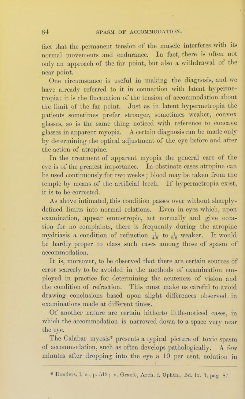 fact that the permanent tension of the muscle interferes with its normal movements and endurance. Iu fact, there is often not only an approach of the far point, but also a withdrawal of the near point. One circumstance is useful in making the diagnosis, and we have already referred to it in connection with latent hyperme- tropia: it is the fluctuation of the tension of accommodation about the limit of the far point. Just as in latent hypermetropia the patients sometimes prefer stronger, sometimes weaker, convex glasses, so is the same thing noticed with reference to concave glasses in apparent myopia. A certain diagnosis can be made only by determining the optical adjustment of the eye before and alter the action of atropine. In the treatment of apparent myopia the general care of the eye is of the greatest importance. In obstinate cases atropine can be used continuously for two weeks ; blood may be taken from the temple by means of the artificial leech. If hypermetropia exist, it is to be corrected. As above intimated, this condition passes over without sharply- defined limits into normal relations. Even in eyes which, upon examination, appear emmetropic, act normally and give occa- sion for no complaints, there is frequently during the atropine mydriasis a condition of refraction to ^ weaker. It would be hardly proper to class such cases among those of spasm of accommodation. It is, moreover, to be observed that there are certain sources of error scarcely to be avoided in the methods of examination em- ployed in practice for determining the acuteness of vision and the condition of refraction. This must make us careful to avoid drawing conclusions based upon slight differences observed in examinations made at different times. Of another nature are certain hitherto little-noticed cases, in which the accommodation is narrowed down to a space verv near the eye. The Calabar myosis* presents a typical picture of toxic spasm of accommodation, such as often develops pathologically. A few minutes after dropping into the eye a 10 per cent, solution in * Donders, 1. c., p. 513 ; v. Graefe, Arch. f. Ophth., Bd. ix. 3, pag. 87.
