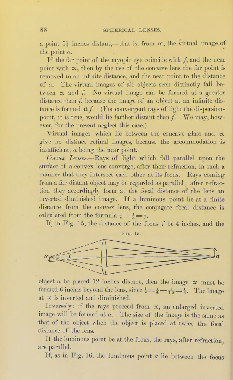 a point 5y inches distant,—that is, from oc, the virtual image of the point a. If the far point of the myopic eye coincide with /, and the near point with oc, then by the use of the concave lens the far point is removed to an infinite distance, and the near point to the distance of a. The virtual images of all objects seen distinctly fall be- tween oc and /. No virtual image can be formed at a greater distance than/, because the image of an object at an infinite dis- tance is formed at/. (For convergent rays of light the dispersion- point, it is true, would lie farther distant than /. We may, how- ever, for the present neglect this case.) Virtual images which lie between the concave glass and oc give no distinct retinal images, because the accommodation is insufficient, a being the near point. Convex Lenses.—Rays of light which fall parallel upon the surface of a convex lens converge, after their refraction, in such a manner that they intersect each other at its focus. Rays coming from a far-distant object may be regarded as parallel; after refrac- tion they accordingly form at the focal distance of the lens an inverted diminished image. If a luminous point lie at a finite distance from the convex lens, the conjugate focal distance is calculated from the formula ^ + ^ = 7. If, in Fig. 15, the distance of the focus / be 4 inches, and the Fig. 15. object a be placed 12 inches distant, then the image cc must be formed 6 inches beyond the lens, since — 1L = l. The image at cc is inverted and diminished. Inversely: if the rays proceed from oc, an enlarged inverted image will be formed at a. The size of the image is the same as that of the object when the object is placed at twice the focal distance of the lens. If the luminous point be at the focus, the rays, after refraction, are parallel. If, as in Fig. 16, the luminous point a lie between the focus