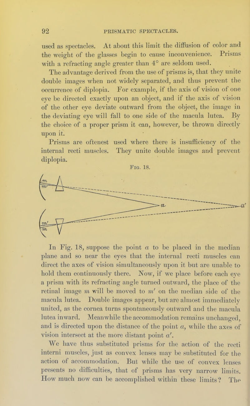 used as spectacles. At about this limit the diffusion of color and the weight of the glasses begin to cause inconvenience. Prisms with a refracting angle greater than 4° are seldom used. The advantage derived from the use of prisms is, that they unite double images when not widely separated, and thus prevent the occurrence of diplopia. For example, if the axis of vision of one eye be directed exactly upon an object, and if the axis of vision of the other eye deviate outward from the object, the image in the deviating eye will fall to one side of the macula lutea. By the choice of a proper prism it can, however, be thrown directly upon it. Prisms are oftenest used where there is insufficiency of the internal recti muscles. They unite double images and prevent diplopia. Fig. 18. In Fig. 18, suppose the point a to be placed in the median plane and so near the eyes that the internal recti muscles can direct the axes of vision simultaneously upon it but are unable to hold them continuously there. Now, if we place before each eye a prism with its refracting angle turned outward, the place of the retinal image m will be moved to m' on the median side of the macula lutea. Double images appear, but arc almost immediately united, as the cornea turns spontaneously outward and the macula lutea inward. Meanwhile the accommodation remains unchanged, and is directed upon the distance of the point a, while the axes of vision intersect at the more distant point a'. We have thus substituted prisms for the action of the recti interni muscles, just as convex lenses may be substituted for the action of accommodation. But while the use of convex lenses presents no difficulties, that of prisms has very narrow limits. How much now can be accomplished within these limits? The