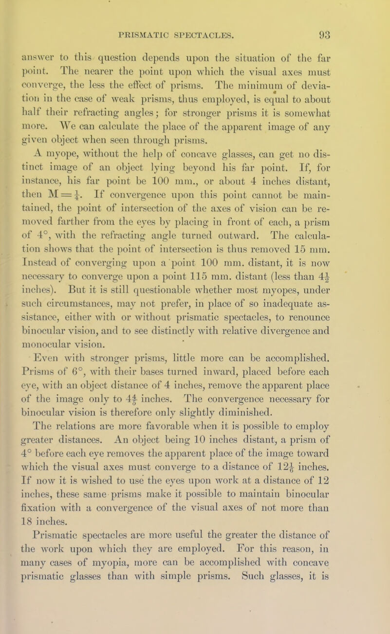 answer to this question depends upon the situation of the far point. The nearer the point upon which the visual axes must converge, the less the effect of prisms. The minimum of devia- tion in the case of weak prisms, thus employed, is equal to about half their refracting angles; for stronger prisms it is somewhat more. We can calculate the place of the apparent image of any given object when seen through prisms. A myope, without the help of concave glasses, can get no dis- tinct image of an object lying beyond his far point. If, for instance, his far point be 100 mm., or about 4 inches distant, then M = J. If convergence upon this point cannot be main- tained, the point of intersection of the axes of vision can be re- moved farther from the eyes by placing in front of each, a prism of 4°, with the refracting angle turned outward. The calcula- tion shows that the point of intersection is thus removed 15 mm. Instead of converging upon a point 100 mm. distant, it is now necessary to converge upon a point 115 mm. distant (less than 44 inches). But it is still questionable whether most myopes, under such circumstances, may not prefer, in place of so inadequate as- sistance, either with or without prismatic spectacles, to renounce binocular vision, and to see distinctly with relative divergence and monocular vision. Even with stronger prisms, little more can be accomplished. Prisms of 6°, with their bases turned inward, placed before each eve, with an object distance of 4 inches, remove the apparent place of the image only to 44 inches. The convergence necessary for binocular vision is therefore only slightly diminished. The relations are more favorable when it is possible to employ greater distances. An object being 10 inches distant, a prism of 4° before each eye removes the apparent place of the image toward which the visual axes must converge to a distance of 12^ inches. If now it is wished to use the eyes upon work at a distance of 12 inches, these same prisms make it possible to maintain binocular fixation with a convergence of the visual axes of not more than 18 inches. Prismatic spectacles are more useful the greater the distance of the work upon which they are employed. For this reason, in many cases of myopia, more can be accomplished with concave prismatic glasses than with simple prisms. Such glasses, it is