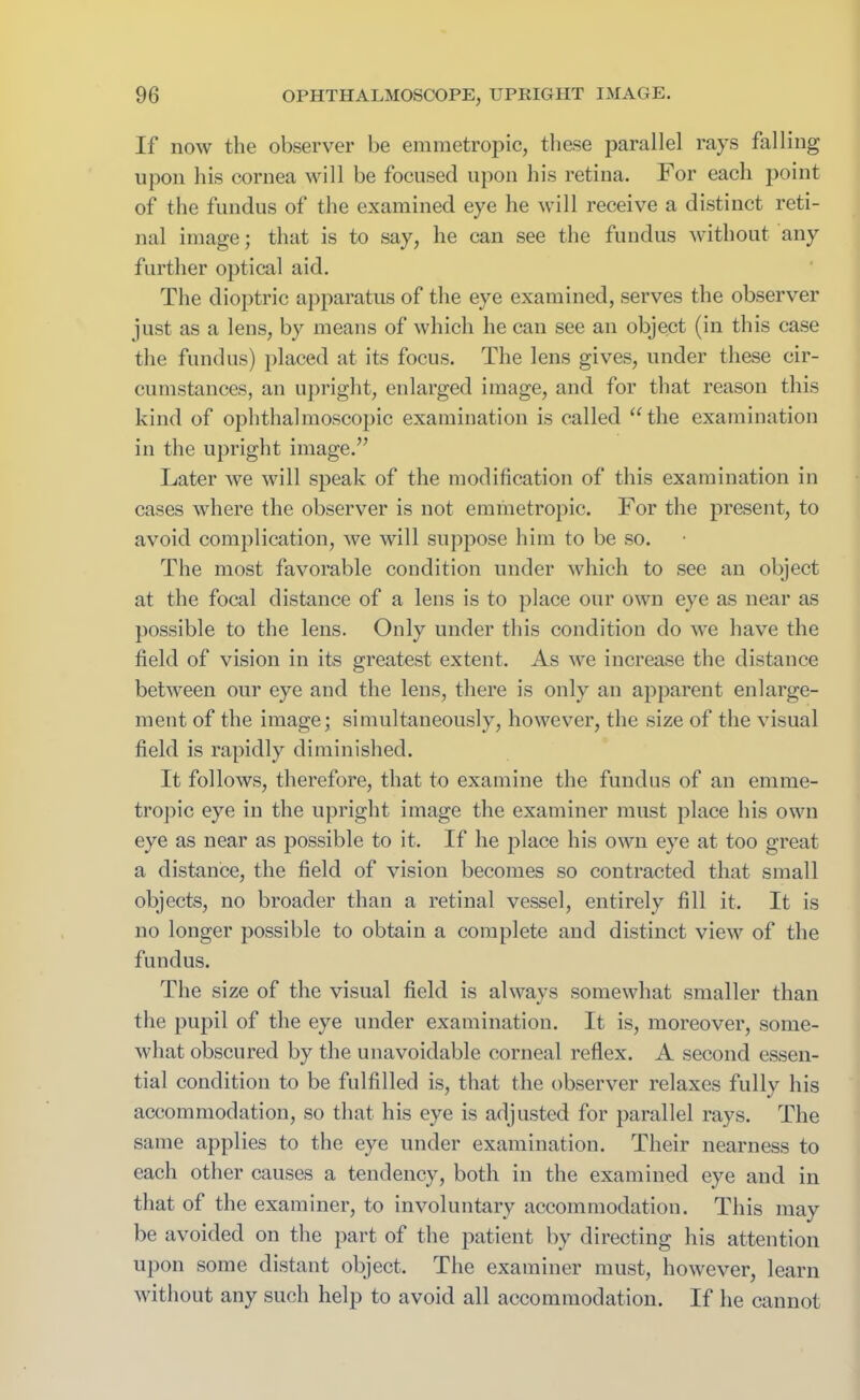 If now the observer be emmetropic, these parallel rays falling upon his cornea will be focused upon his retina. For each point of the fundus of the examined eye he will receive a distinct reti- nal image; that is to say, he can see the fundus without any further optical aid. The dioptric apparatus of the eye examined, serves the observer just as a lens, by means of which he can see an object (in this case the fundus) placed at its focus. The lens gives, under these cir- cumstances, an upright, enlarged image, and for that reason this kind of ophthalmoscopic examination is called u the examination in the upright image.” Later we will speak of the modification of this examination in cases where the observer is not emmetropic. For the present, to avoid complication, we will suppose him to be so. The most favorable condition under which to see an object at the focal distance of a lens is to place our own eye as near as possible to the lens. Only under this condition do we have the field of vision in its greatest extent. As we increase the distance between our eye and the lens, there is only an apparent enlarge- ment of the image; simultaneously, however, the size of the visual field is rapidly diminished. It follows, therefore, that to examine the fundus of an emme- tropic eye in the upright image the examiner must place his own eye as near as possible to it. If he place his owii eye at too great a distance, the field of vision becomes so contracted that small objects, no broader than a retinal vessel, entirely fill it. It is no longer possible to obtain a complete and distinct view of the fundus. The size of the visual field is always somewhat smaller than the pupil of the eye under examination. It is, moreover, some- what obscured by the unavoidable corneal reflex. A second essen- tial condition to be fulfilled is, that the observer relaxes fully his accommodation, so that his eye is adjusted for parallel rays. The same applies to the eye under examination. Their nearness to each other causes a tendency, both in the examined eye and in that of the examiner, to involuntary accommodation. This may be avoided on the part of the patient by directing his attention upon some distant object. The examiner must, however, learn without any such help to avoid all accommodation. If lie cannot