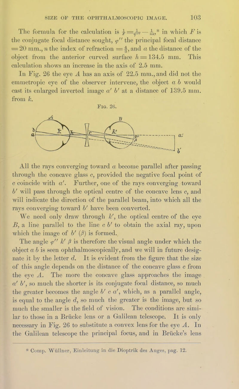 The formula for the calculation is in which F is the conjugate focal distance sought, <p the principal focal distance = 20 mm., n the index of refraction = and a the distance of the object from the anterior curved surface h = 134.5 mm. This calculation shows an increase in the axis of 2.5 mm. In Fig. 26 the eye A has an axis of 22.5 mm., and did not the emmetropic eye of the observer intervene, the object a b would cast its eularged inverted image a' b' at a distance of 139.5 mm. from k. Fig. 26. All the rays converging toward a become parallel after passing through the concave glass c, provided the negative focal point of c coincide with a'. Further, one of the rays converging toward b' will pass through the optical centre of the concave lens c, and will indicate the direction of the parallel beam, into which all the rays converging toward b' have been converted. We need only draw through F, the optical centre of the eye B, a line parallel to the line c b' to obtain the axial ray, upon which the image of b' (/?) is formed. The angle <p k' ft is therefore the visual angle under which the object a b is seen ophthalmoscopically, and we will in future desig- nate it by the letter d. It is evident from the figure that the size of this angle depends on the distance of the concaye glass c from the eye A. The more the concave glass approaches the image a' b', so much the shorter is its conjugate focal distance, so much the greater becomes the angle b' c cd, which, as a parallel angle, is equal to the angle d, so much the greater is the image, but so much the smaller is the field of vision. The conditions are simi- lar to those in a Briicke lens or a Galilean telescope. It is only necessary in Fig. 26 to substitute a convex lens for the eye A. In the Galilean telescope the principal focus, and in Briicke’s lens * Comp. Wuilner, Einleitung in die Dioptrik des Auges, pag. 12.