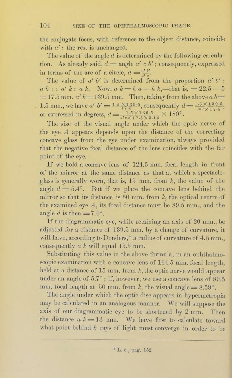 the conjugate focus, with reference to the object distance, coincide with a': the rest is unchanged. The value of the angle d is determined by the following calcula- tion. As already said, d = angle a' c b'; consequently, expressed in terms of the arc of a circle, d = ,l~. The value of a' b' is determined from the proportion cd b' : a b : : a' k : a k. Now, a k = h a — h k,—that is, = 22.5 — 5 = 17.5 mm. a' k= 139.5 mm. Then, taking from the aboveab — 1.5 mm., we have a' b' = 1:5 consequently d= or expressed in degrees, d — ~ B5 X 180°. The size of the visual angle under which the optic nerve of the eye A appears depends upon the distance of the correcting concave glass from the eye under examination, always provided that the negative focal distance of the lens coincides with the far point of the eye. If we hold a concave lens of 124.5 mm. focal length in front of the mirror at the same distance as that at which a spectacle- glass is generally worn, that is, 15 mm. from k, the value of the angle d = 5.4°. But if we place the concave lens behind the mirror so that its distance is 50 mm. from k, the optical centre of the examined eye A, its focal distance must be 89.5 mm., and the angle d is then =7.4°. If the diagrammatic eye, while retaining an axis of 20 mm., be adjusted for a distance of 139.5 mm. by a change of curvature, it will have, according to Bonders,* a radius of curvature of 4.5 mm., consequently a k will equal 15.5 mm. Substituting this value in the above formula, in an ophthalmo- scopic examination with a concave lens of 164.5 mm. focal length, held at a distance of 15 mm. from k, the optic nerve would appear under an angle of 5.7° ; if, however, we use a concave lens of 89.5 mm. focal length at 50 mm. from k, the visual angle = 8.59°. The angle under which the optic disc appears in hypermetropia may be calculated in an analogous manner. We will suppose the axis of our diagrammatic eye to be shortened by 2 mm. Then the distance ak = 13 mm. We have first to calculate toward what point behind k rays of light must converge in order to be