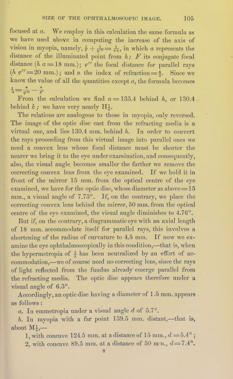 focused at a. We employ in this calculation the same formula as we have used above in computing the increase of the axis of vision in myopia, namely, 7? + ^7= ,-£7, in which a represents the distance of the illuminated point from h; A7 its conjugate focal distance (h a = 18 mm.); <p the focal distance for parallel rays (/i ^'=20 mm.); and n the index of refraction = |. Since we know the value of all the quantities except a, the formula becomes From the calculation we find a = 135.4 behind h, or 130.4 behind k ; we have very nearly Hi. The relations are analogous to those in myopia, only reversed. The image of the optic disc cast from the refracting media is a virtual one, and lies 130.4 mm. behind h. In order to convert the rays proceeding from this virtual image into parallel ones we need a convex lens whose focal distance must be shorter the nearer we bring it to the eye under examination, and consequently, also, the visual angle becomes smaller the farther we remove the correcting: convex lens from the eve examined. If we hold it in front of the mirror 15 mm. from the optical centre of the eye examined, we have for the optic disc, whose diameter as above = 15 mm., a visual angle of 7.73°. If, on the contrary, we place the correcting convex lens behind the mirror, 50 mm. from the optical centre of the eve examined, the visual angle diminishes to 4.76°. But if, on the contrary, a diagrammatic eye with an axial length of 18 mm. accommodate itself for parallel rays, this involves a shortening of the radius of curvature to 4.5 mm. If now we ex- amine the eye ophthalmoscopically in this condition,—that is, when the hypermetropia of i has been neutralized by an effort of ac- commodation,—we of course need no correcting lens, since the rays of light reflected from the fundus already emerge parallel from the refracting media. The optic disc appears therefore under a visual angle of fl.3°. Accordingly, an optic disc having a diameter of 1.5 mm. appears as follows : a. In einmetropia under a visual angle d of 5.7°. b. In myopia with a far point 139.5 mm. distant.—that is, about M£,— 1, with concave 124.5 mm. at a distanced 15 mm., cZ = 5.4° ; 2, with concave 89.5 mm. at a distance of 50 mm., cZ=7.4°. 8
