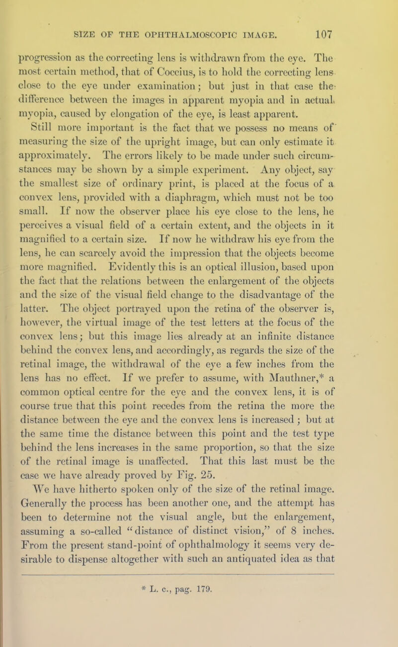 progression as the correcting lens is withdrawn from the eye. The most certain method, that of Coccius, is to hold the correcting lens close to the eye under examination; but just in that case the- difference between the images in apparent myopia and in actual, myopia, caused by elongation of the eye, is least apparent. Still more important is the fact that we possess no means of measuring the size of the upright image, but can only estimate it approximately. The errors likely to be made under such circum- stances may be shown by a simple experiment. Any object, say the smallest size of ordinary print, is placed at the focus of a convex lens, provided with a diaphragm, which must not be too small. If now the observer place his eye close to the lens, he perceives a visual field of a certain extent, and the objects in it magnified to a certain size. If now lie withdraw his eye from the lens, he can scarcely avoid the impression that the objects become more magnified. Evidently this is an optical illusion, based upon the fact that the relations between the enlargement of the objects and the size of the visual field change to the disadvantage of the latter. The object portrayed upon the retina of the observer is, however, the virtual image of the test letters at the focus of the convex lens; but this image lies already at an infinite distance behind the convex lens, and accordingly, as regards the size of the retinal image, the withdrawal of the eye a few inches from the lens has no effect. If we prefer to assume, with Mauthner,* a common optical centre for the eye and the convex lens, it is of course true that this point recedes from the retina the more the distance between the eye and the convex lens is increased ; but at the same time the distance between this point and the test type behind the lens increases in the same proportion, so that the size of the retinal image is unaffected. That this last must be the case we have already proved by Fig. 25. We have hitherto spoken only of the size of the retinal image. Generally the process has been another one, and the attempt has been to determine not the visual angle, but the enlargement, assuming a so-called “distance of distinct vision,” of 8 inches. From the present stand-point of ophthalmology it seems very de- sirable to dispense altogether with such an antiquated idea as that