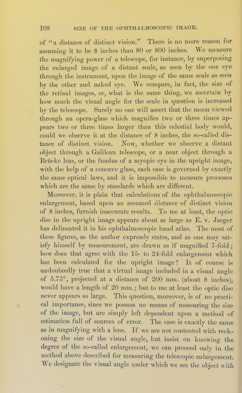 of “a distance of distinct vision.” There is no more reason for assuming it to be 8 inches than 80 or 800 inches. We measure the magnifying power of a telescope, for instance, by superposing the enlarged image of a distant scale, as seen by the one eye through the instrument, upon the image of the same scale as seen by the other and naked eye. We compare, in fact, the size of the retinal images, or, what is the same thing, we ascertain by how much the visual angle for the scale in question is increased by the telescope. Surely no one will assert that the moon viewed through an opera-glass which magnifies two or three times ap- pears two or three times larger than this celestial body would, could we observe it at the distance of 8 inches, the so-called dis- tance of distinct vision. ISTow, whether we observe a distant object through a Galilean telescope, or a near object through a Briicke lens, or the fundus of a myopic eye in the upright image, with the help of a concave glass, each case is governed by exactly the same optical laws, and it is impossible to measure processes which are the same by standards which are different. Moreover, it is plain that calculations of the ophthalmoscopic enlargement, based upon an assumed distance of distinct vision of 8 inches, furnish inaccurate results. To me at least, the optic disc in the upright image appears about as large as E. v. Jaeger has delineated it in his ophthalmoscopic hand atlas. The most of these figures, as the author expressly states, and as one may sat- isfy himself by measurement, are drawn as if magnified 7-fold; how does that agree with the 15- to 24-fold enlargement which has been calculated for the upright image? It of course is undoubtedly true that a virtual image included in a visual angle of 5.73°, projected at a distance of 200 mm. (about 8 inches), would have a length of 20 mm.; but to me at least the optic disc never appears so large. This question, moreover, is of no practi- cal importance, since we possess no means of measuring the size of the image, but are simply left dependent upon a method of estimation full of sources of error. The case is exactly the same as in magnifying with a lens. If we are not contented with reck- oning the size of the visual angle, but insist on knowing the degree of the so-called enlargement, we can proceed only in the method above described for measuring the telescopic enlargement. We designate the visual angle under which we see the object with