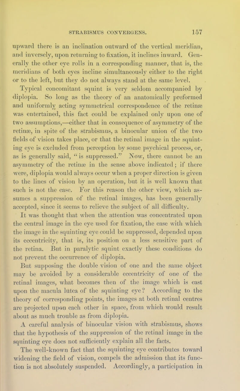 upward there is an inclination outward of the vertical meridian, and inversely, upon returning to fixation, it inclines inward. Gen- erally the other eye rolls in a corresponding manner, that is, the meridians of both eyes incline simultaneously either to the right or to the left, but they do not always stand at the same level. Typical concomitant squint is very seldom accompanied by diplopia. So long as the theory of an anatomically preformed and uniformly acting symmetrical correspondence of the retinae was entertained, this fact could be explained only upon one of two assumptions,—either that in consequence of asymmetry of the retinae, in spite of the strabismus, a binocular union of the two fields of vision takes place, or that the retinal image in the squint- ing eye is excluded from perception by some psychical process, or, as is generally said, “ is suppressed.” Now, there cannot be an asymmetry of the retinae in the sense above indicated; if there were, diplopia would always occur when a proper direction is given to the lines of vision by an operation, but it is well known that such is not the case. For this reason the other view, which as- sumes a suppression of the retinal images, has been generally accepted, since it seems to relieve the subject of all difficulty. It was thought that when the attention was concentrated upon the central image in the eye used for fixation, the ease with which the image in the squinting eye could be suppressed, depended upon its eccentricity, that is, its position on a less sensitive part of the retina. But in paralytic squint exactly these conditions do not prevent the occurrence of diplopia. But supposing the double vision of one and the same object may be avoided by a considerable eccentricity of one of the retinal images, what becomes then of the image which is cast upon the macula lutea of the squinting eye? According to the theory of corresponding points, the images at both retinal centres are projected upon each other in space, from which would result about as much trouble as from diplopia. A careful analysis of binocular vision with strabismus, shows that the hypothesis of the suppression of the retinal image in the squinting eye does not sufficiently explain all the facts. The well-known fact that the squinting eye contributes toward widening the field of vision, compels the admission that its func- tion is not absolutely suspended. Accordingly, a participation in