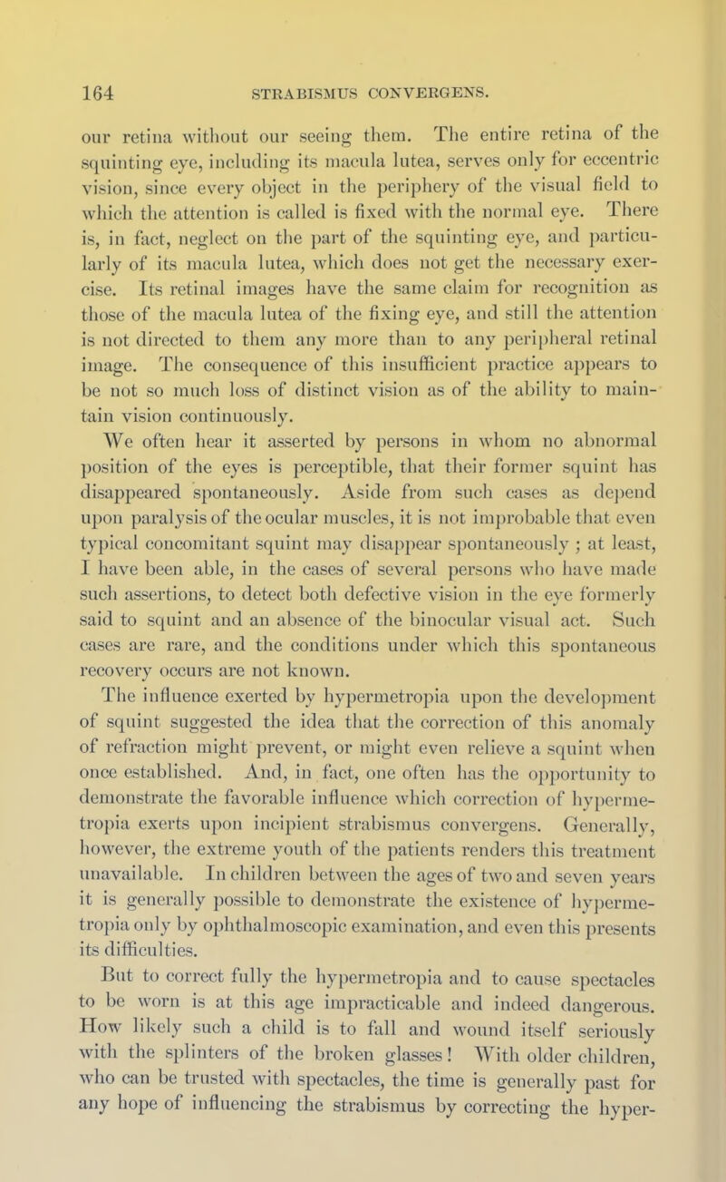 our retina without our seeing them. The entire retina of the squinting eye, including its macula lutea, serves only for eccentric vision, since every object in the periphery of the visual field to which the attention is called is fixed with the normal eye. There is, in fact, neglect on the part of the squinting eye, and particu- larly of its macula lutea, which does not get the necessary exer- cise. Its retinal images have the same claim for recognition as those of the macula lutea of the fixing eye, and still the attention is not directed to them any more than to any peripheral retinal image. The consequence of this insufficient practice appears to be not so much loss of distinct vision as of the ability to main- tain vision continuously. We often hear it asserted by persons in whom no abnormal position of the eyes is perceptible, that their former squint has disappeared spontaneously. Aside from such cases as depend upon paralysis of the ocular muscles, it is not improbable that even typical concomitant squint may disappear spontaneously ; at least, I have been able, in the cases of several persons who have made such assertions, to detect both defective vision in the eye formerly said to squint and an absence of the binocular visual act. Such cases are rare, and the conditions under which this spontaneous recovery occurs are not known. The influence exerted by hypermetropia upon the development of squint suggested the idea that the correction of this anomaly of refraction might prevent, or might even relieve a squint when once established. And, in fact, one often has the opportunity to demonstrate the favorable influence which correction of hyperme- tropia exerts upon incipient strabismus convergens. Generally, however, the extreme youth of the patients renders this treatment unavailable. In children between the ages of two and seven years it is generally possible to demonstrate the existence of hyperme- tropia only by ophthalmoscopic examination, and even this presents its difficulties. But to correct fully the hypermetropia and to cause spectacles to be worn is at this age impracticable and indeed dangerous. How likely such a child is to fall and wound itself seriously with the splinters of the broken glasses! With older children, who can be trusted with spectacles, the time is generally past for any hope of influencing the strabismus by correcting the hyper-