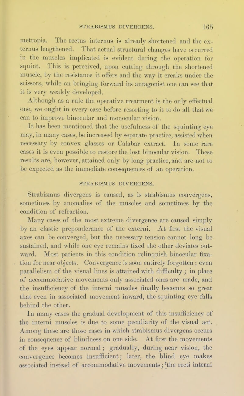 metropia. The rectus interims is already shortened and the cx- ternus lengthened. That actual structural changes have occurred in the muscles implicated is evident during the operation for squint. This is perceived, upon cutting through the shortened muscle, by the resistance it offers and the way it creaks under the scissors, while on bringing forward its antagonist one can see that it is very weakly developed. Although as a rule the operative treatment is the only effectual one, we ought in every case before resorting to it to do all that we can to improve binocular and monocular vision. It has been mentioned that the usefulness of the squinting eye may, in many cases, be increased by separate practice, assisted when necessary by convex glasses or Calabar extract. In some rare cases it is even possible to restore the lost binocular vision. These results are, however, attained only by long practice, and are not to be expected as the immediate consequences of an operation. STRABISMUS DIVERGENS. Strabismus divergens is caused, as is strabismus convergens, sometimes by anomalies of the muscles and sometimes by the condition of refraction. Many cases of the most extreme divergence are caused simply by an elastic preponderance of the externi. At first the visual axes can be converged, but the necessary tension cannot long be sustained, and while one eve remains fixed the other deviates out- ward. Most patients in this condition relinquish binocular fixa- tion for near objects. Convergence is soon entirely forgotten; even parallelism of the visual lines is attained with difficulty ; in place of accommodative movements only associated ones are made, and the insufficiency of the interni muscles finally becomes so great that even in associated movement inward, the squinting eye falls behind the other. In many cases the gradual development of this insufficiency of the interni muscles is due to some peculiarity of the visual act. Among these are those cases in which strabismus divergens occurs in consequence of blindness on one side. At first the movements of the eyes appear normal; gradually, during near vision, the convergence becomes insufficient; later, the blind eye makes associated instead of accommodative movements; rthe recti interni
