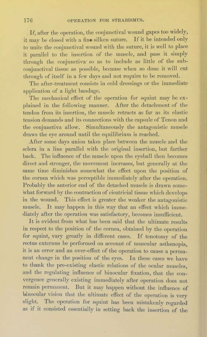 If, after the operation, the conjunctival wound gapes too widely, it may be closed with a fin© silken suture. If it be intended only to unite the conjunctival wound with the suture, it is well to place it parallel to the insertion of the muscle, and pass it simply through the conjunctiva’ so as to include as little of the sub- conjunctival tissue as possible, because when so done it will cut through of itself in a few days and not require to be removed. The after-treatment consists in cold dressings or the immediate application of a light bandage. The mechanical effect of the operation for squint may be ex- plained in the following manner. After the detachment of the tendon from its insertion, the muscle retracts as far as its elastic tension demands and its connections with the capsule of Tenon and the conjunctiva allow. Simultaneously the antagonistic muscle draws the eye around until the equilibrium is reached. After some days union takes place between the muscle and the sclera in a line parallel with the original insertion, but farther back. The influence of the muscle upon the eyeball then becomes direct and stronger, the movement increases, but generally at the same time diminishes somewhat the effect upon the position of the cornea which was perceptible immediately after the operation. Probably the anterior end of the detached muscle is drawn some- what forward by the contraction of cicatricial tissue which develops in the wound. This effect is greater the weaker the antagonistic muscle. It may happen in this way that an effect which imme- diately after the operation was satisfactory, becomes insufficient. It is evident from what has been said that the ultimate results in respect to the position of the cornea, obtained by the operation for squint, vary greatly in different cases. If tenotomy of the rectus externus be performed on account of muscular asthenopia, it is an error and an over-effect of the operation to cause a perma- nent change in the position of the eyes. In these cases we have to thank the pre-existing elastic relations of the ocular muscles, and the regulating influence of binocular fixation, that the con- vergence generally existing immediately after operation does not remain permanent. But it may happen without the influence of binocular vision that the ultimate effect of the operation is very slight. The operation for squint has been mistakenly regarded as if it consisted essentially in setting back the insertion of the