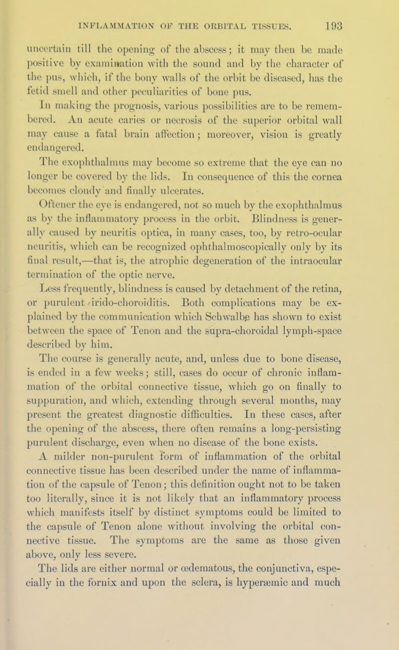 uncertain till the opening of the abscess; it may then be made positive by examination with the sound and by the character of the pus, which, if the bony walls of the orbit be diseased, has the fetid smell and other peculiarities of bone pus. In making the prognosis, various possibilities are to be remem- bered. An acute caries or necrosis of the superior orbital wall may cause a fatal brain affection; moreover, vision is greatly endangered. The exophthalmos may become so extreme that the eye can no longer be covered by the lids. In consequence of this the cornea becomes cloudy and finally ulcerates. Oftener the eye is endangered, not so much by the exophthalmus as by the inflammatory process in the orbit. Blindness is gener- ally caused by neuritis optica, in many cases, too, by retro-ocular neuritis, which can be recognized ophthalmoscopically only by its final result,—that is, the atrophic degeneration of the intraocular termination of the optic nerve. Less frequently, blindness is caused by detachment of the retina, or purulent /irido-choroiditis. Both complications may be ex- plained by the communication which Schwalbe has shown to exist between the space of Tenon and the supra-choroidal lymph-space described by him. The course is generally acute, and, unless due to bone disease, is ended in a few weeks; still, cases do occur of chronic inflam- mation of the orbital connective tissue, which go on finally to suppuration, and which, extending through several months, may present the greatest diagnostic difficulties. In these cases, after the opening of the abscess, there often remains a long-persisting purulent discharge, even when no disease of the bone exists. A milder non-purulent form of inflammation of the orbital connective tissue has been described under the name of inflamma- tion of the capsule of Tenon; this definition ought not to be taken too literally, since it is not likely that an inflammatory process which manifests itself by distinct symptoms could be limited to the capsule of Tenon alone without involving the orbital con- nective tissue. The symptoms are the same as those given above, only less severe. The lids are either normal or cedematous, the conjunctiva, espe- cially in the fornix and upon the sclera, is hypenemic and much