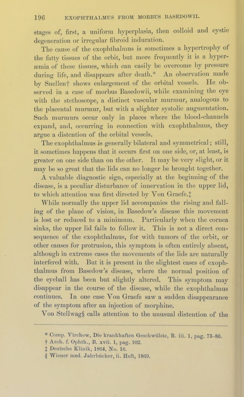 stages of, first, a uniform hyperplasia, then colloid and cystic degeneration or irregular fibroid induration. The cause of the exophthalmus is sometimes a hypertrophy of the fatty tissues of the orbit, hut more frequently it is a hyper- semia of these tissues, which can easily be overcome by pressure during life, and disappears after death.* An observation made by Snellenf shows enlargement of the orbital vessels. He ob- served in a case of morbus Basedowii, while examining the eye with the stethoscope, a distinct vascular murmur, analogous to the placental murmur, but with a slighter systolic augmentation. Such murmurs occur only in places where the blood-channels expand, and, occurring in connection with exophthalmus, they argue a distention of the orbital vessels. The exophthalmus is generally bilateral and symmetrical; still, it sometimes happens that it occurs first on one side, or, at least, is greater on one side than on the other. It may be very slight, or it may be so great that the lids can no longer be brought together. A valuable diagnostic sign, especially at the beginning of the disease, is a peculiar disturbance of innervation in the upper lid, to which attention was first directed by Von Graefe.| While normally the upper lid accompanies the rising and fall- ing of the plane of vision, in Basedow’s disease this movement is lost or reduced to a minimum. Particularly when the cornea sinks, the upper lid fails to follow it. This is not a direct con- sequence of the exophthalmus, for with tumors of the orbit, or other causes for protrusion, this symptom is often entirely absent, although in extreme cases the movements of the lids are naturally interfered with. But it is present in the slightest cases of exoph- thalmus from Basedow’s disease, where the normal position of the eyeball has been but slightly altered. This symptom may disappear in the course of the disease, while the exophthalmus continues. In one case Von Graefe saw a sudden disappearance of the symptom after an injection of morphine. Von Stellwag§ calls attention to the unusual distention of the * Comp. Virchow, Die krankhaften Geschwiilste, B. iii. 1, pag. 73-8G. f Arch. f. Ophth., B. xvii. 1, pag. 102. J Deutsche Klinik, 18G4, No. 16. \ Wiener med. Jalirbiicher, ii. Heft, 1869.